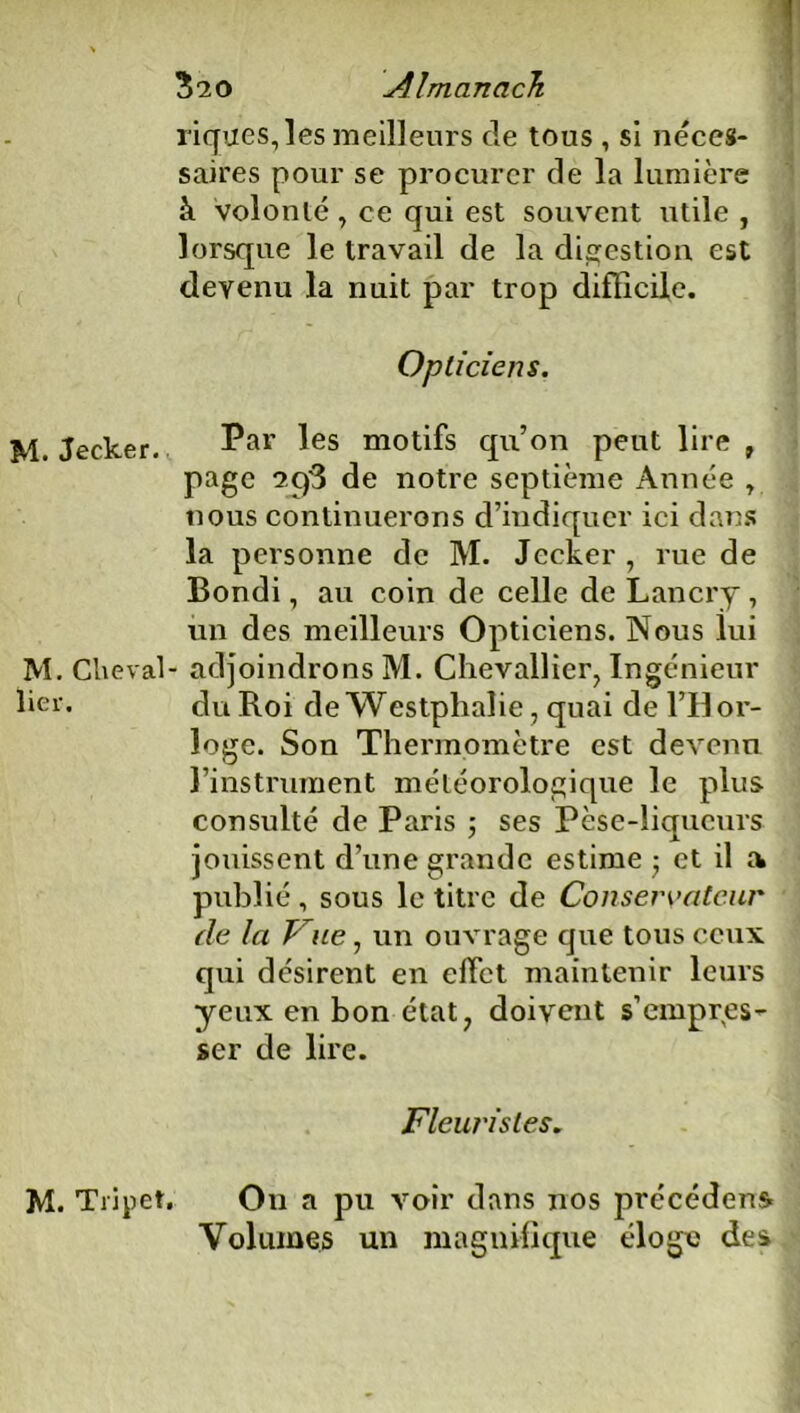 M. Jecker. M. Cheval lier. 3 “20 Almanach rigues, les meilleurs de tous , si néces- saires pour se procurer de la lumière à volonté , ce qui est souvent utile , lorsque le travail de la digestion est devenu la nuit par trop difficile. Opticiens. Par les motifs qu’on peut lire , page 2^3 de notre septième Année , nous continuerons d’indiquer ici dans la personne de M. Jecker , rue de Bondi, au coin de celle de Lancry , un des meilleurs Opticiens. Nous lui - adjoindrons M. Chevallier, Ingénieur du Roi de Westphalie, quai de l’Il or- loge. Son Thermomètre est devenu l’instrument météorologique le plus consulté de Paris ; ses Pèse-liqueurs jouissent d’une grande estime • et il a publié, sous le titre de Conservateur de la J ne, un ouvrage que tous ceux qui désirent en effet maintenir leurs yeux en bon état, doivent s’empres- ser de lire. Fleuristes. M. Tripet. On a pu voir dans nos précédent Volumes un magnifique éloge des