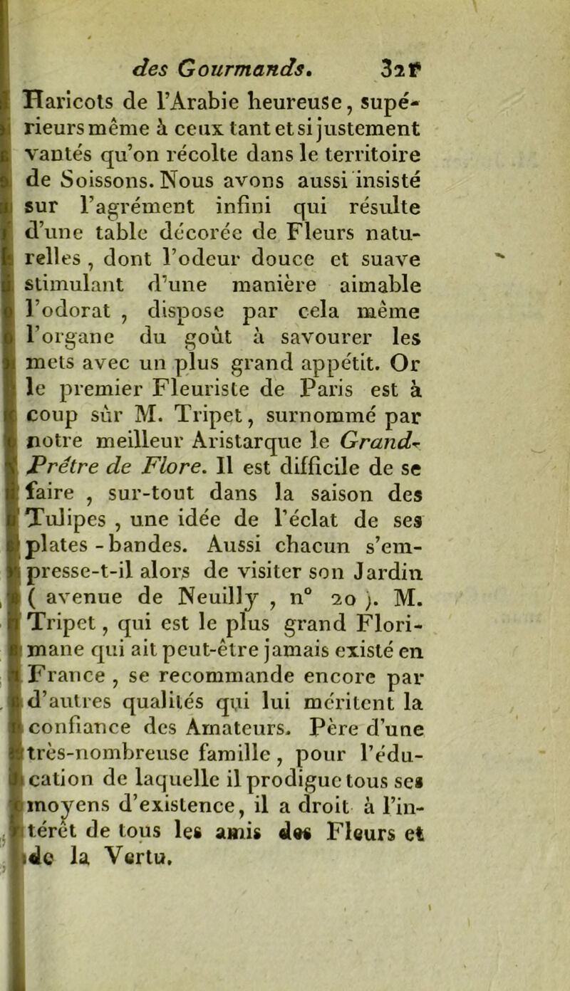 Haricots de l’Arabie heureuse, supé- rieurs même üi ceux tant et si justement vantés qu’on récolte dans le territoire de Soissons. Nous avons aussi insisté sur l’agrément infini qui résulte d’une table décorée de Fleurs natu- relles , dont l’odeur douce et suave stimulant d’une manière aimable l’odorat , dispose par cela même l’organe du goût à savourer les mets avec un plus grand appétit. Or le premier Fleuriste de Paris est à coup sur M. Tripet, surnommé par notre meilleur Aristarque le Grande- Prêtre de Flore. Il est difficile de se faire , sur-tout dans la saison des Tulipes , une idée de l’éclat de ses \ plates - bandes. Aussi chacun s’em- presse-t-il alors de visiter son Jardin ( avenue de Neuilly , n° 20 ;. M. Tripet, qui est le plus grand Flori- mane qui ait peut-être jamais existé en France , se recommande encore par d’autres qualités qui lui méritent la confiance des Amateurs. Père d’une très-nombreuse famille, pour l’édu- cation de laquelle il prodigue tous se* moyens d’existence, il a droit à l’in- térêt de tous les amis des Fleurs et ;dc la Vertu,