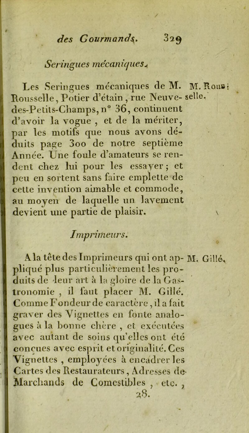 Seringues mécaniques A Les Seringues mécaniques cle M. M. Roub Rousselle, Potier d’étain , rue Neuve- selle. des-Petils-Champs,n° 36, continuent d’avoir la vogue , et de la mériter, par les motifs que nous avons dé- duits page 3oo de notre septième Année. Une foule d’amateurs se ren- dent chez lui pour les essayer; et peu en sortent sans faire emplette de celte invention aimable et commode, au moyen de laquelle un lavement devient une partie de plaisir. \ Imprimeurs. ' 0 Ala tête des Imprimeurs qui ont ap- M. Gillé, pliqué plus particulièrement les pro- duits de leur art à la gloire de la Gas- tronomie , il faut placer M. Gillé. Comme Fondeur de caractère, il a fait graver des Vignettes en fonte analo- gues à la bonne chère , et exécutées avec autant de soins qu’elles ont été conçues avec esprit et originalité. Ces Vignettes , employées à encadrer les Cartes des Restaurateurs, Adresses de- Marchands de Comestibles , - etc. , 38.