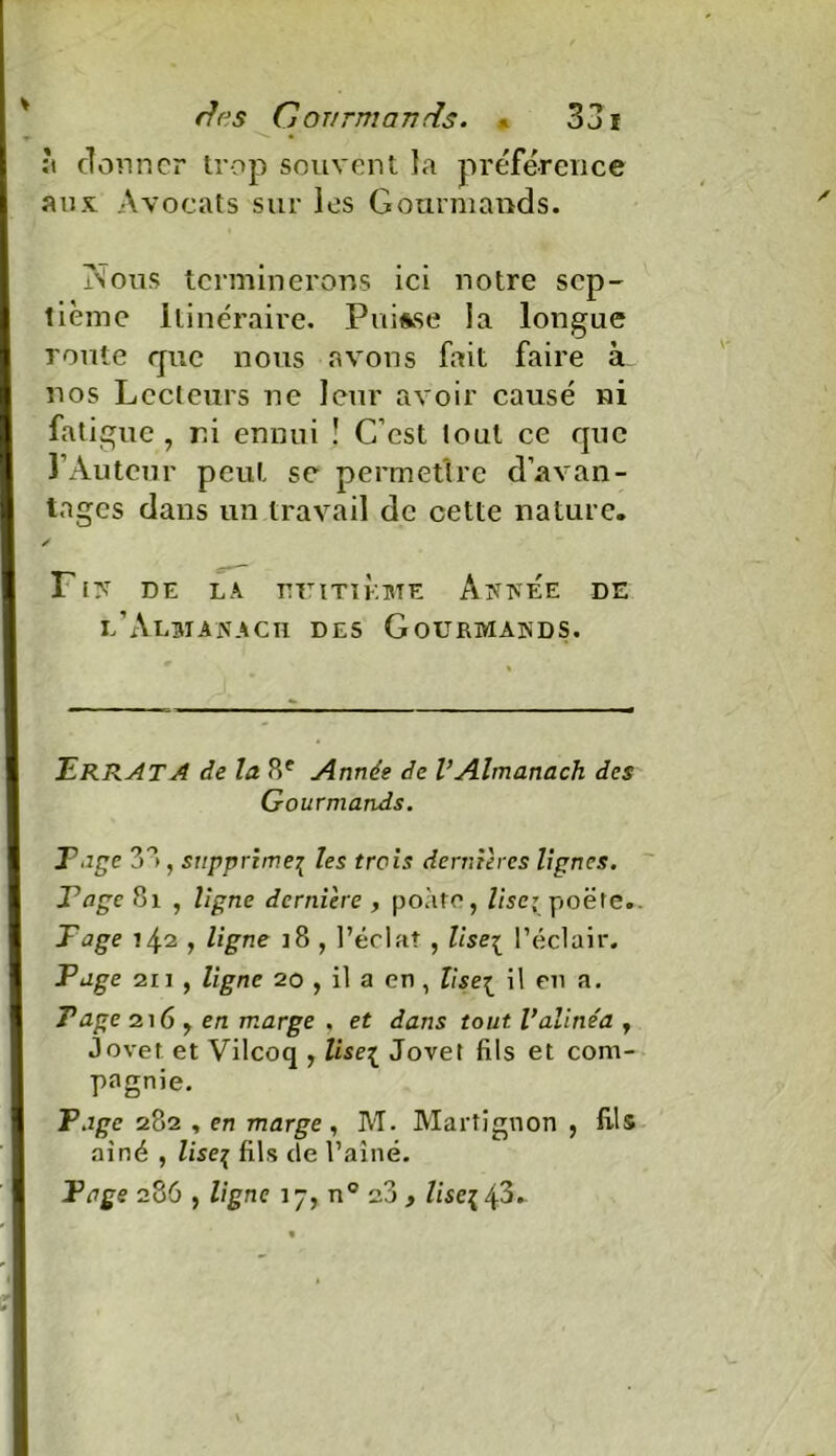 ;t donner trop souvent la préférence aux Avocats sur les Gourmands. Nous terminerons ici notre sep- tième Itinéraire. Puisse la longue route que nous avons fait faire à nos Lecteurs ne leur avoir causé ni fat igue , ni ennui ! C’est tout ce que l’Auteur peut se permettre d’avan- tages dans un travail de cette nature. ✓ FIN DE LA HUITIEME ANNEE DE l’Almanach des Gourmands. Errata de la 8e Année de VAlmanach des Gourmands. T âge 3 8 , supprime\ les trois dernières lignes. Tâge 8i , ligne dernière , poàte, lise; poëte. Page 742 , ligne ]8 , l’éclat , lise\ l’éclair. Page 2ii , ligne 20 , il a en , liseï il eu a. Page 216 y en marge , et dans tout l’alinéa , jovet et Vilcoq , lise^ Jovet fils et com- pagnie. Page 282 , en marge , M. Martignon , fils ai né , liseç fils de l’aîné. Page 286 , ligne 17, n° 23 , lise% 43. V.