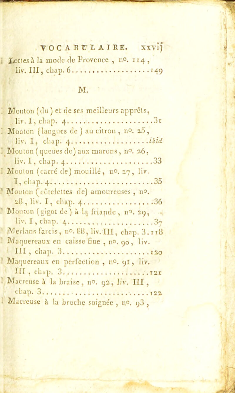 VOCABtrlAIRE. xxvij ] ictl«à la mode de Provence , ii°. 114 , liv. III, cliai). 6 149 M. ! Mouton (du) et de scs meilleurs apprêts, liv. I, chap. 4 . . . . ... .3i 1 Mouton (langues de ) au citron , n°. 2.5, liv. I, chap. 4 .. .ibid 1 Moutou (queues de) aux marons. no. 26, liv. I, chap. 4 .33 I Mouton (carré de) mouillé, n°. 27, liv. I, chap.4 .35 ? Mouton (côtelettes de) amoureuses , no. 28 , liv. I, chap. 4 ! Moiuon (gigot de) à lu friande, n'^. 19, ^ liv. I, cliap. 4 3^ '■ JWcrlan.s faicis, ii°. (18, liv. III, chap. 3.ii8 ’ Maquereaux en caisse Bue , n°. 90, liv. 111, chap. 3 130 ' Maquereaux en perfection , n°. 9I, liv. I [I , chap. .3 121 ’ Macreuse Ji labrai.se, n°. 93, liv. III, eliap. 3 123 J Macreuse à la broche soignée , n°. q3 ,