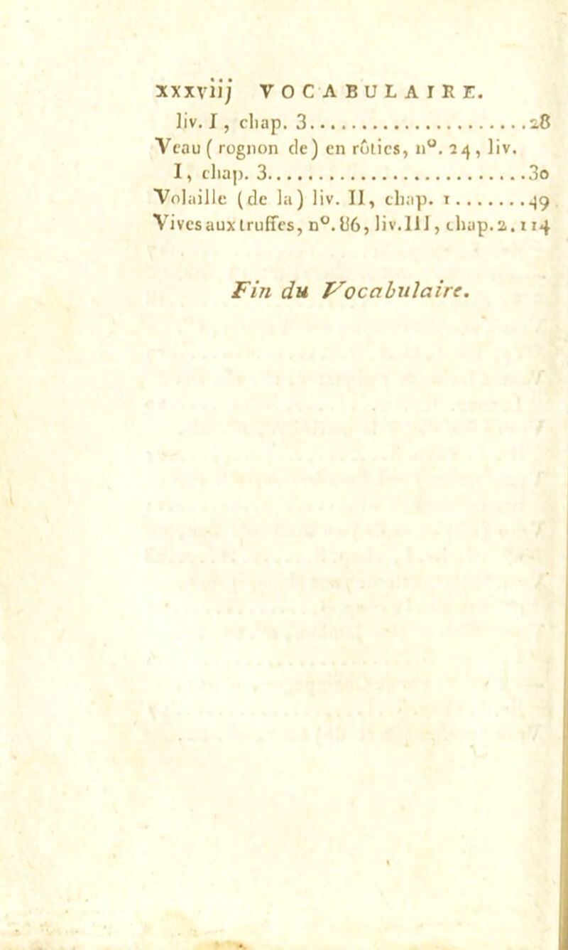 liv. I, cliap. 3 i.8 Veau { rognon de) en rôties, n“. , liv. I, cliap. 3 3o Volaille (de la) liv. 11, cliap. i ^9 Vives aux truffes, n°.ü6, liv.111, chap.2.114 Fin du Vocabulaire.