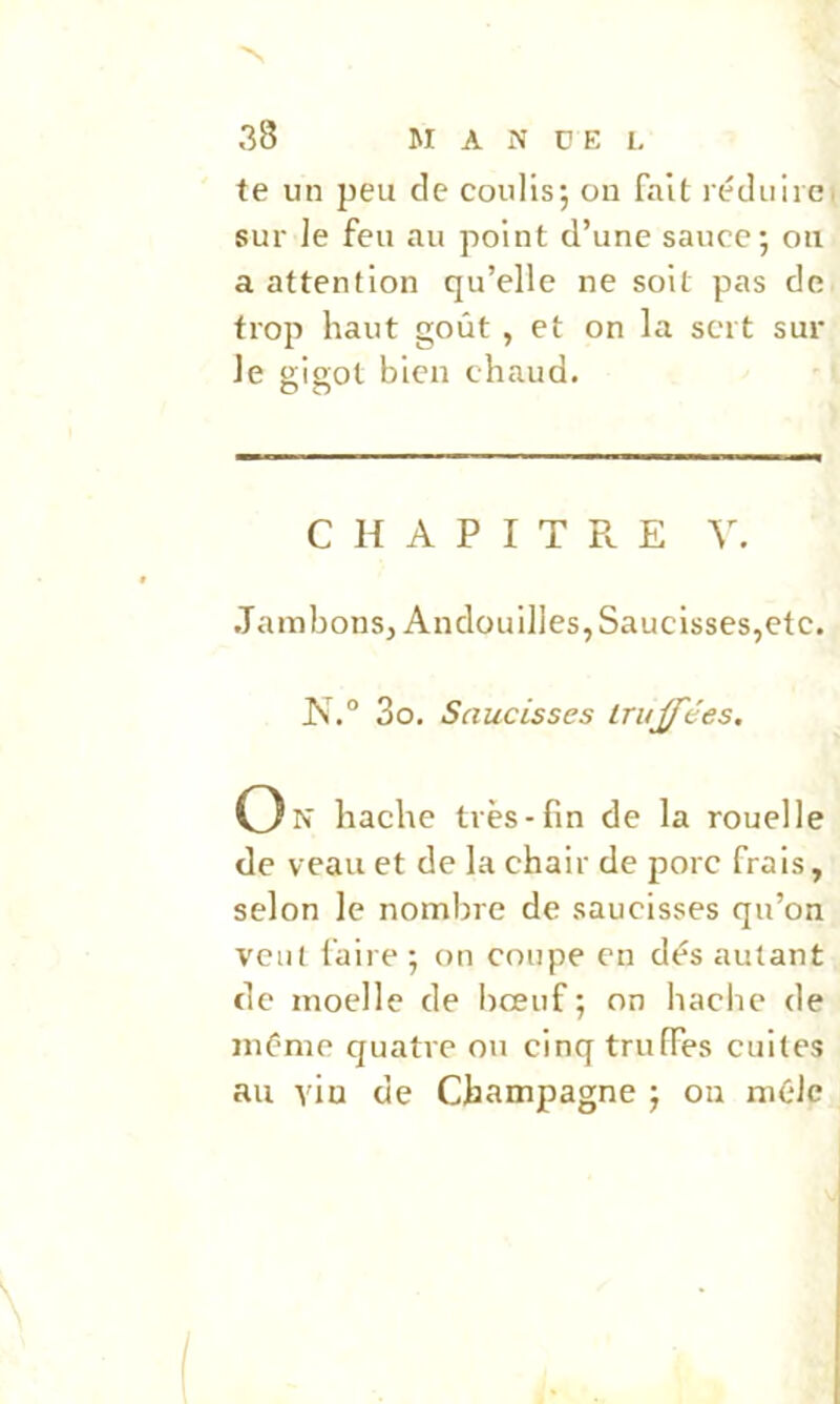 te un peu de coulis*, on fait réduiie. sur le feu au point d’une sauce; ou a attention qu’elle ne soit pas de trop haut goût , et on la sert sur le gigot bien chaud. C H A P I T P». E V. Jambons, Andouilles, Saucisses,etc. I\ .° 3o. Saucisses truffées, O N hache très-fin de la rouelle de veau et de la chair de porc frais, selon le nombre de saucisses qu’on veut faire ; on coupe en dés autant de moelle de bœuf ; on hache de même quatre ou cinq truffes cuites au vio de Champagne ; on mêle