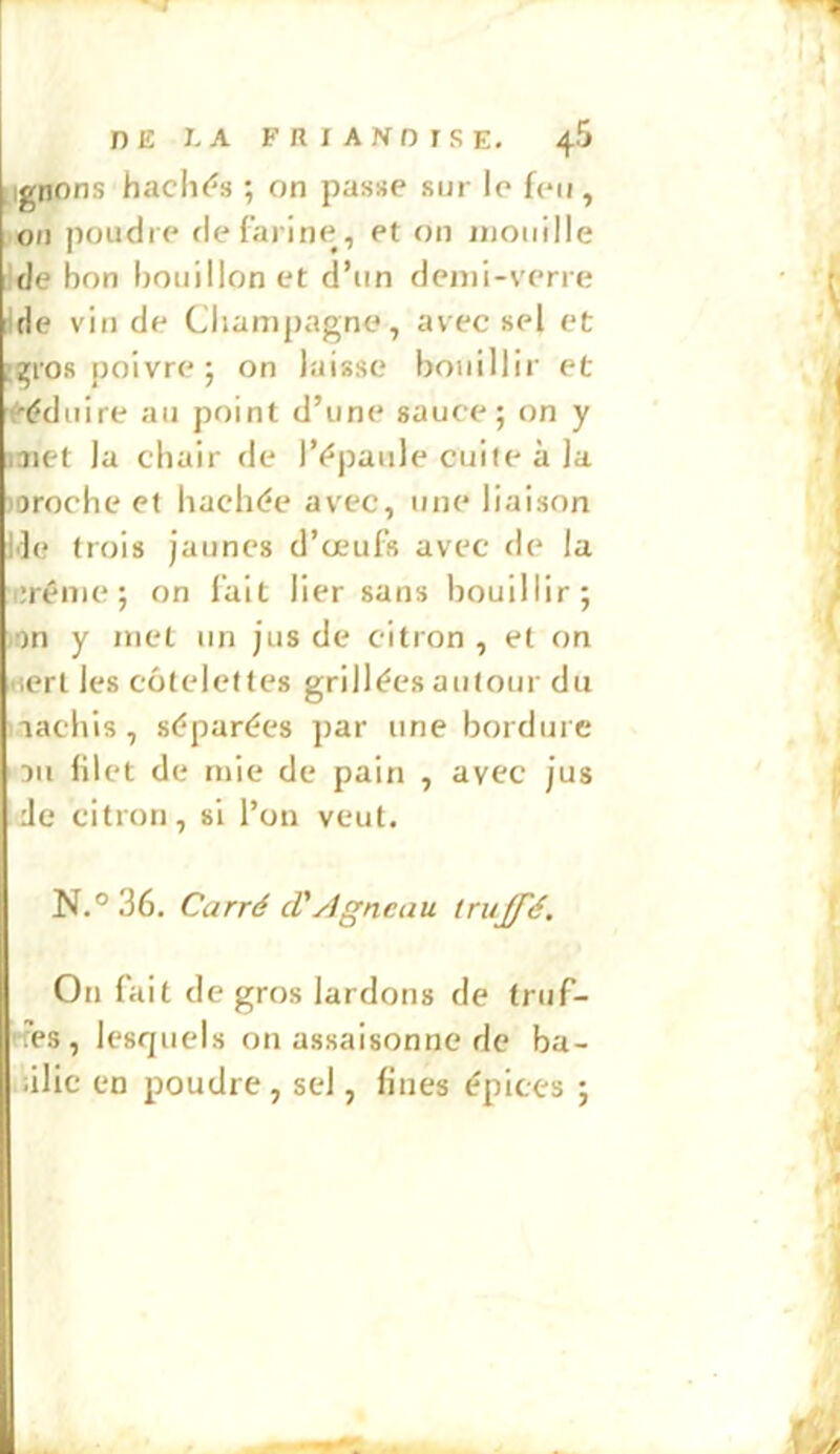 pignons hachi^s ; on passe sur le feu, ,011 poudre de farine, et on inoiiille ;de bon bouillon et d’un demi-verre 'de vin de Champagne, avec sel et [gros poivre ; on laisse bouillir et ’Féduire au point d’une sauce; on y laiet la chair de l’^'paiile cuite à la loroche et hachde avec, une liaison Ile trois jaunes d’œufs avec de la (iréme ; on lait lier sans bouillir; )!)n y met un jus de citron , et on nert les côtelettes grillées autour du nachis, séparées par une bordure 311 filet de mie de pain , avec jus Je citron, si l’on veut. N.° 36. Carré cVAgneau truffé. On fait de gros lardons de truf- rfes , lesquels on assaisonne de ba- illic en poudre, sel, fines épices ;