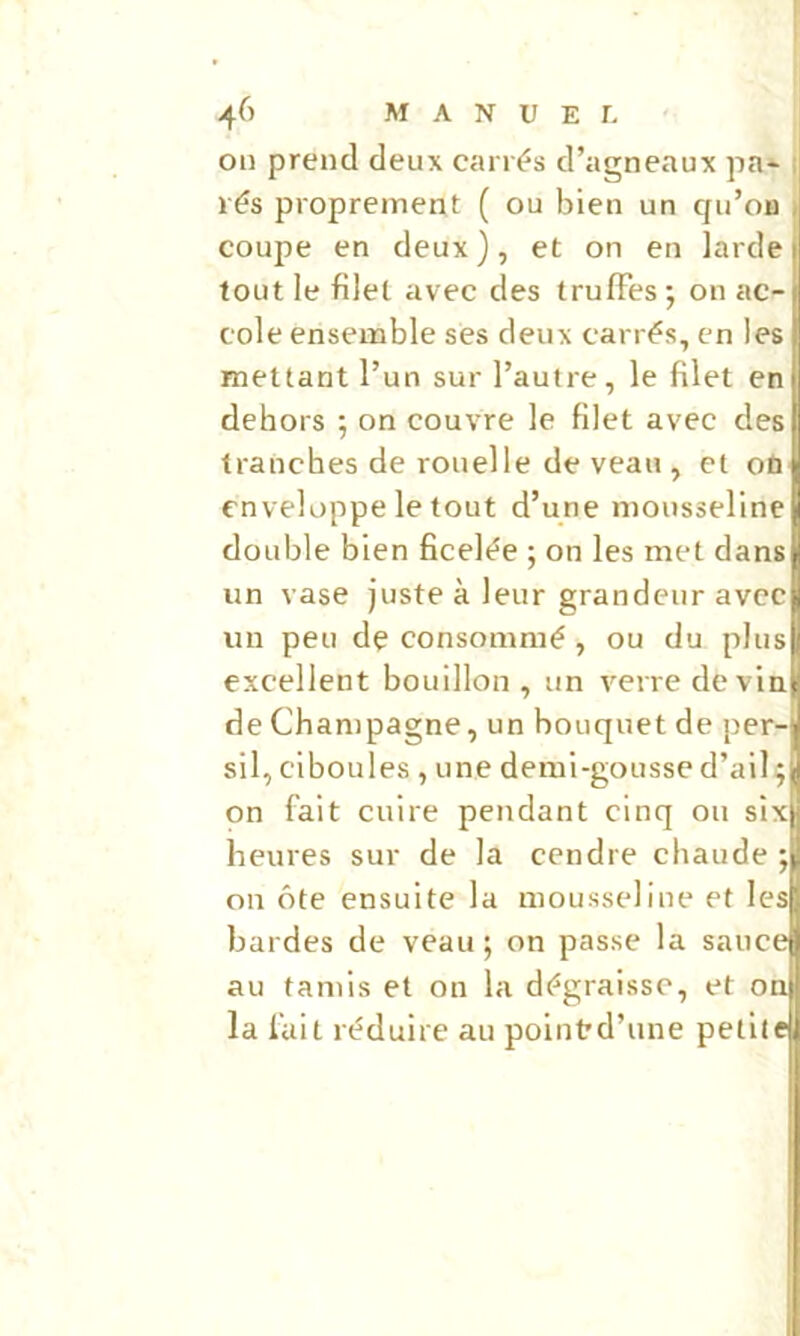 on prend deux carrés d’agneaux pa* i rés proprement ( ou bien un qu’on » coupe en deux), et on en larde tout le filet avec des truffes ; on ac- cole ensemble ses deux carrés, en les mettant l’un sur l’autre, le filet en dehors ; on couvre le filet avec des tranches de rouelle de veau , et où enveloppe le tout d’une nionssellne double bien ficelée ; on les met dans un vase juste à leur grandeur avec un peu dç consommé , ou du plus excellent bouillon , un verre devin de Champagne, un bouquet de per- sil, ciboules, une demi-gousse d’ail on fait cuire pendant cinq ou sixD heures sur de la cendre chaude on ôte ensuite la mousseline et les bardes de veau; on passe la sauce au tamis et on la dégraisse, et on la fuit réduire au polntrd’une petite