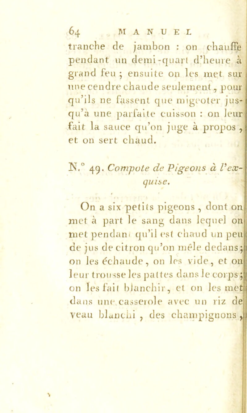 tranche de jambon : on chauffe pendant un demi-quaii d’heure à grand feu ; ensuite on les met sur une cendre chaude seulement, pour qu’ils ne fassent que migeoter jus- qu’à une parfaite cuisson : on leur fait la sauce qu’on juge à propos , et on sert chaud. N.” 49. Compote de Pigeons à P ex- quise. On a six petits pigeons , dont on met à part le sang dans lequel on met pendant qu’il est chaud un peu de jus de citron qu’on mêle dedans j on les échaudé, on les vide, et on leur trousse les pattes dans le corps; on les fait blanchir, et on les mea dans uiu' casseiole avec un riz dej] veau blanchi , des champignons J