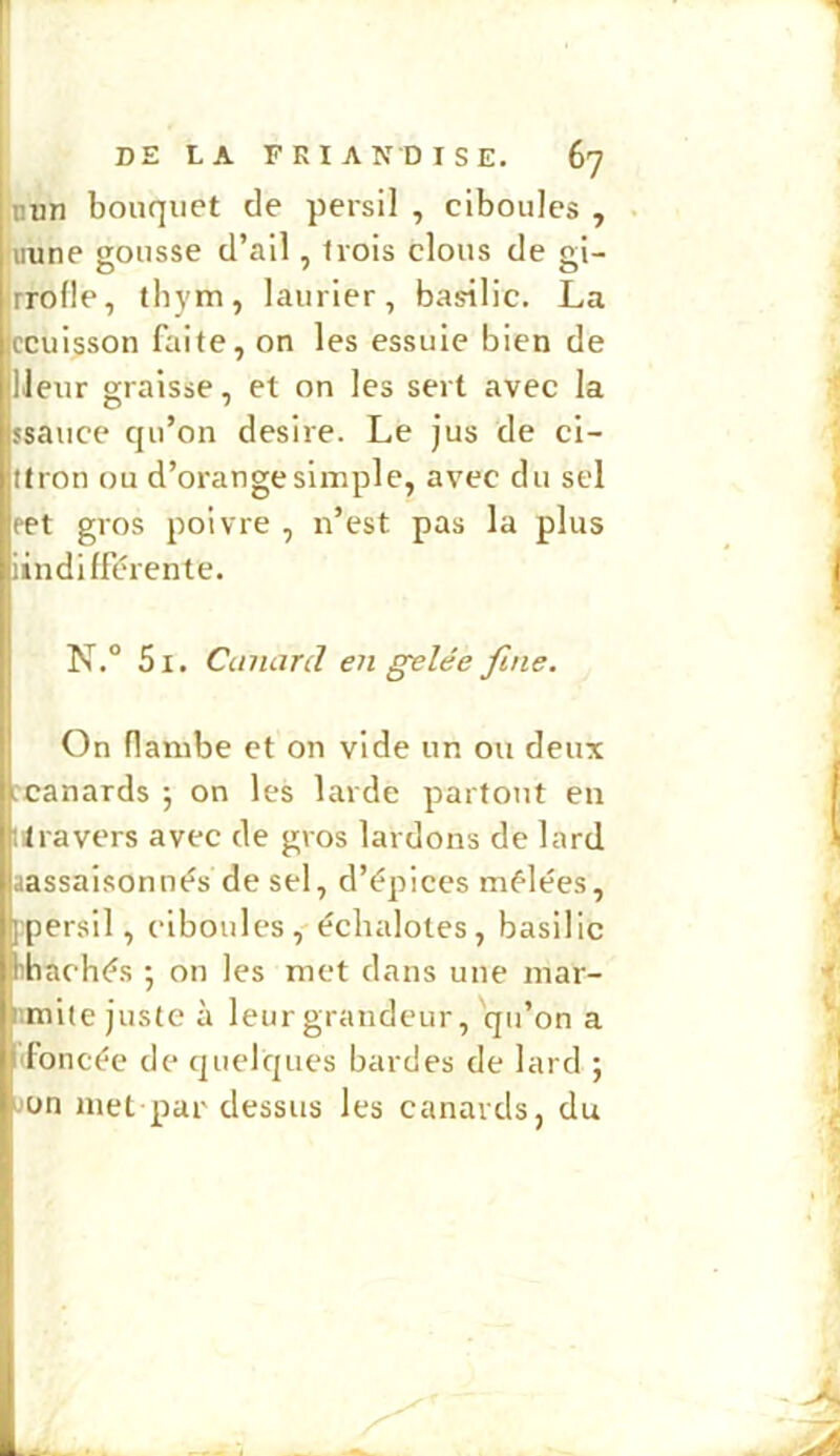 nun bouquet de persil , ciboules , uune gousse d’ail, trois clous de gi- rrolle, thym, laurier, basilic. La Iccuisson faite, on les essuie bien de IJeur graisse, et on les sert avec la ssauce qu’on desire. Le jus de cl- Itron ou d’orange simple, avec du sel pet gros poivre , n’est pas la plus iindifférente. N.° 5i. Canard en gelée fine. On flambe et on vide un ou deux rcanards ; on les larde partout eu ilravers avec de gros lardons de lard aassaisonnés de sel, d’épices mélées, Ipersil, ciboules, échalotes, basilic hhachés ; on les met dans une mar- iimite juste à leur grandeur, qu’on a ■Foncée de quelques bardes de lard ; on met par dessus les canards, du