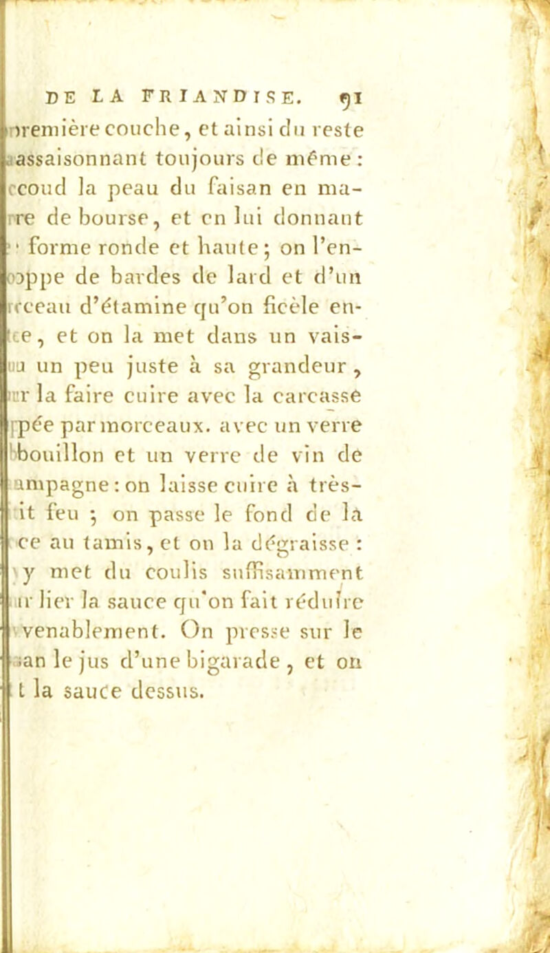 nremière couche, et ainsi du reste aassaisonnant toujours de même: ccoud la peau du faisan en ma- rre déboursé, et en lui donnant forme ronde et haute; on l’en- ojppe de bardes de lard et d’un rrceau d’étamine qu’on ficèle en- Ice, et on la met dans un vais- iiu un peu juste à sa grandeur, );:r la faire cuire avec la carcasse fpée par morceaux, avec un verre tibouillon et un verre de vin de umpagneron laisse cuire à très- it feu ; on passe le fond de la ce au tamis, et on la dégraisse : y met du coulis suffisamment iiir lier la sauce qu'on fait réduire wenablement. On presse sur le aanlejus d’une bigarade , et on t la sauce dessus.