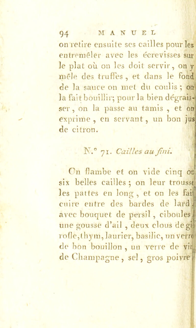 on retire ensuite scs cailles pour les entremêler avec les écrevisses sur le plat où on les doit servir, on y mêle des truffes , et clans le fond fie la sauce on met du coulis; onl la fait bouillir; pour la bien dégraij'; ser , on la passe au tamis , et oii exprime, en servant, un bon jus de citron. K.” 71. Cailles au fini. Cn flambe et on vide cinq o&j six belles cailles ; on leur troussf! les pattes en long , et on les fait cuire entre des bardes de lard. avec bouquet de persil, ciboules, une gousse d’ail , deux clous degt rofle,( bym, laurier, basilic, un verrt de bon bouillon , un verre de vit de Champagne , sel, gros poivre f