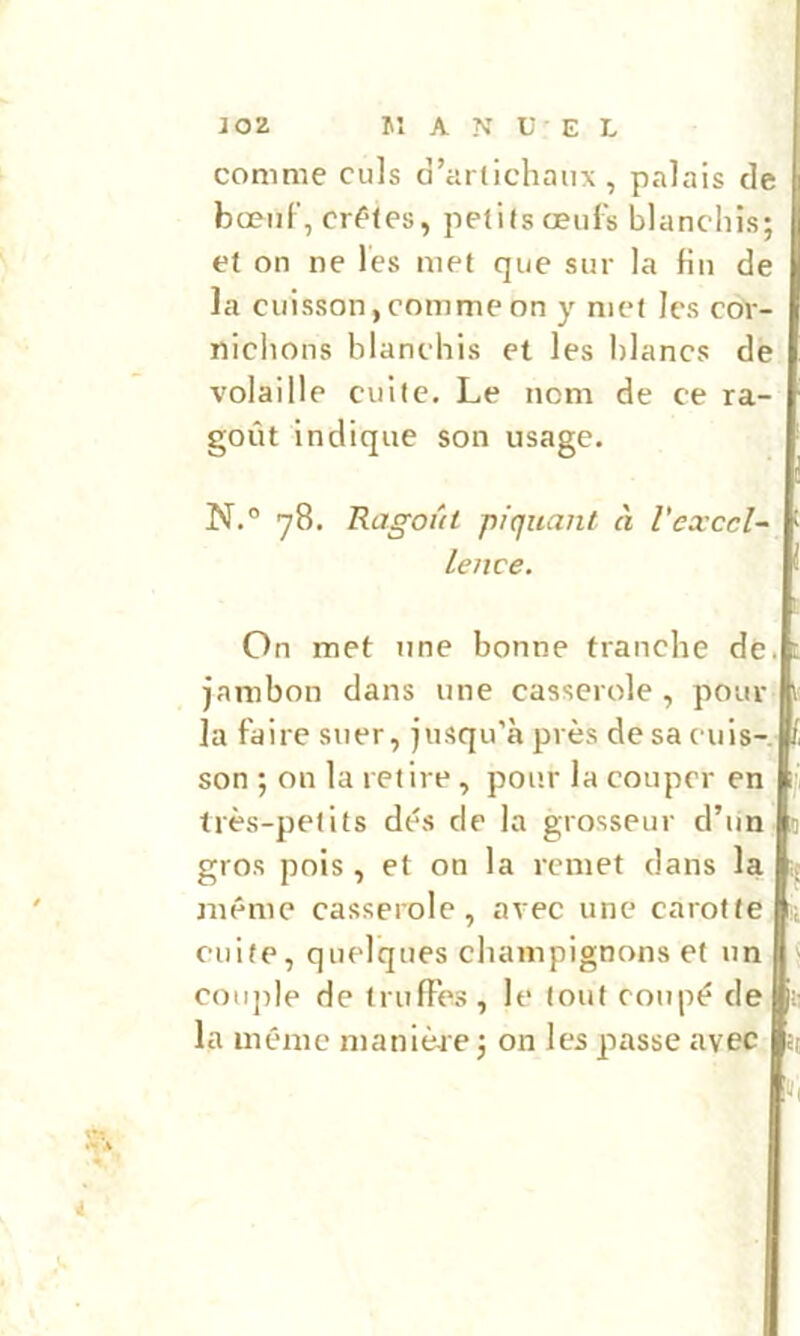 J02 Jî A N U E L comme culs d’arlichaux , palais de bœiiF, crêtes, petits œufs blanchis; et on ne les met que sur la fin de la cuisson,comme on y met les cor- nichons blanchis et les hlancs de volaille cuite. Le nom de ce ra- goût indique son usage. N.° 78. Ragoût piquant à l'exccl- lence. On met une bonne franche de. jambon dans une casserole , pour ]a faire suer, jusqu’à près de sa cuis- son ; on la relire, pour la couper en 1 très-petits dés de la grosseur d’un : gros pois , et on la remet dans la même casserole, avec une carotte ; cuite, quelques champignons et un i coii])Ie de trufFes, le tout coupé de : la même manièr e ; on les passe avec