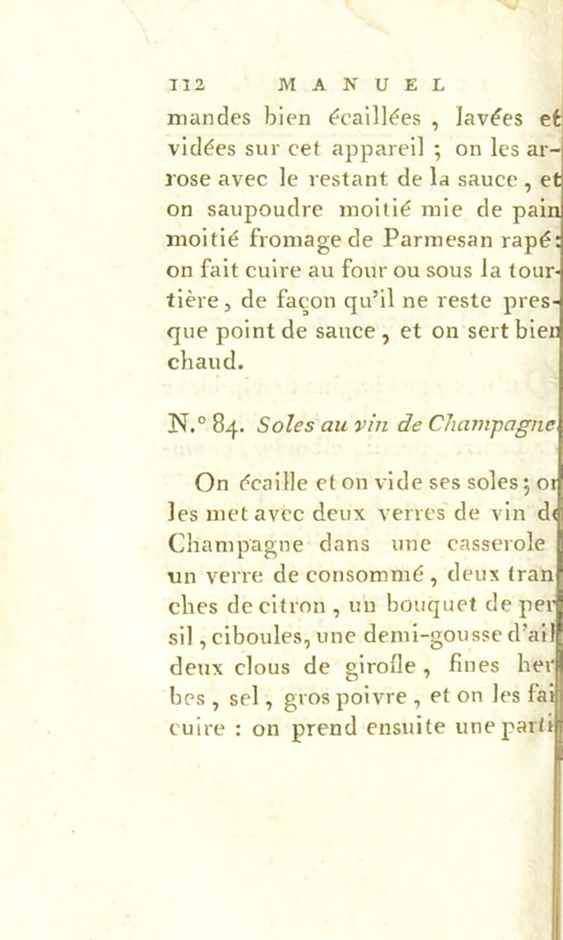 TI2 MAKUEL mandes bien écaillées , lavées et| vidées sur cet appareil ; on les ar- rose avec le restant de la sauce , et on saupoudre moitié mie de pain moitié fromage de Parmesan râpé; on fait cuire au four ou sous la tour- tière, de façon qu’il ne reste pres- que point de sauce , et on sert bien chaud. N.° 84. Soles au vin de CJuvnpagne On écaille et on vide ses soles j or les met avec deux verres de vin d( Champagne dans une casserole un verre de consommé , deux tran ches de citron , un bouquet de per sil, ciboules, une demi-gousse d’ail deux clous de girofle , fines hei| bes , sel, gros poivre , et on les faifl cuire : on prend ensuite une parti