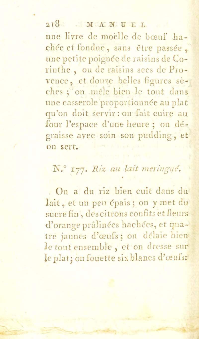 une llv^re de moelle de bœuf bâ- chée et fondue, sans être passée , une petite poignée de raisins de Co- rinthe , ou de raisins secs de Pro- vence, et dou7,e belles figures sè- ches ; ou mêle bien le tout dans une casserole pi-oportionnée au plat qu’on doit servir : on fait cuire au four l’espace d’une heure ; on dé- graisse avec soin son pudding, et on sert. 177. Riz au lait meringue. On a du riz bien cuit dans du lait, et un peu épais ; on y met du sucre fin , descitrons confits et fleurs d’orange prâlinées hachées, et qua- tre jaunes d’œufs 5 on délaie bien le tout ensemble , et on dresse sur le plat j on fouette six blancs d’œufs:'