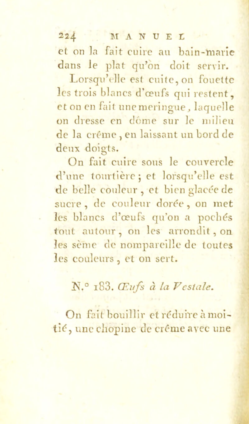 dans le plat qu’on doit servir. Lorsqu’elle es( cnilc,on fouette les trois blancs d’œufs qui restent, et on en fait unenieringue;, laquelle on dresse en dénie sur le milieu de la crème , en laissant un bord de deux doigts. On fait cuire sous le couverele d’une tourtière; et lorsqu’elle est de belle couleur, et bien glacée de sucre, de couleur dorée, on inet les blancs d’œufs qu’on a poebés tout autour , on les arrondit, on les sème de norapareille de toutes les couleurs , cl on sert. !N.° i83. Œufs à la Vcsialc. On fait bouillir et réduire à moi- tié, une cliopine de crème avec une