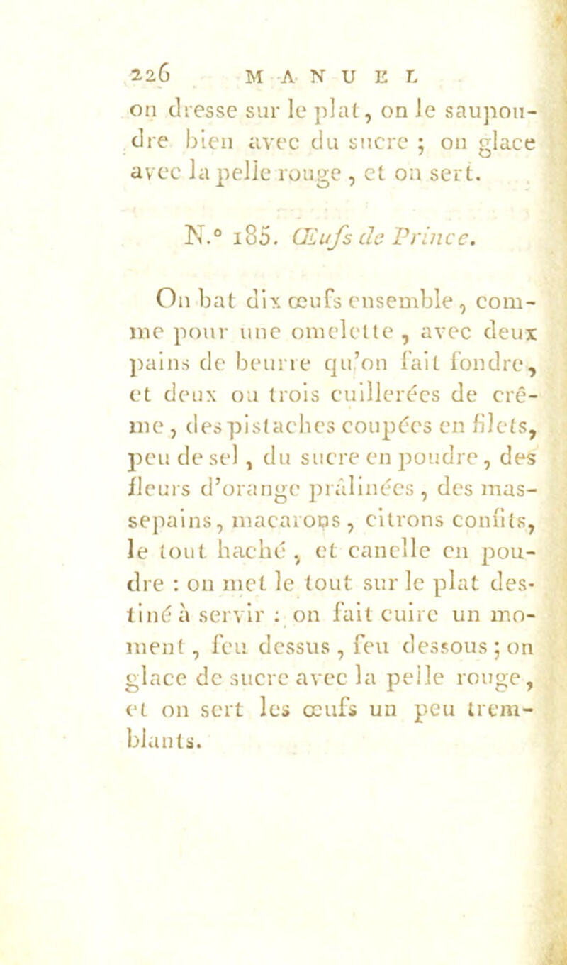 on dresse sur le pial, on le saupoii- », dre bien avec du sucre ; ou glace i' avec la pelle rouge , et on sert. N.° i85. Œufs de Vrince, I I On bat dix œufs ensemble, com- ' me pour une omelette, avec deux ^ pains de beurre qu’on fait fondi'c, ! et deux ou trois cuillerées de cre- ; me , despistaches coupées en filets, ^ peu de sel, du sucre en poudre, des ] fleurs d’orange prâlinées , des mas- ■ sepains, macaiops, citrons confits, le tout haché , et candie en pou- dre ; on met le tout sur le plat des- ' tiné à servir ; un fait cuire un mo- j ment , feu dessus, feu dessous; on j glace de sucre avec la pelle rouge, et on sert les œufs un peu trem- blants.