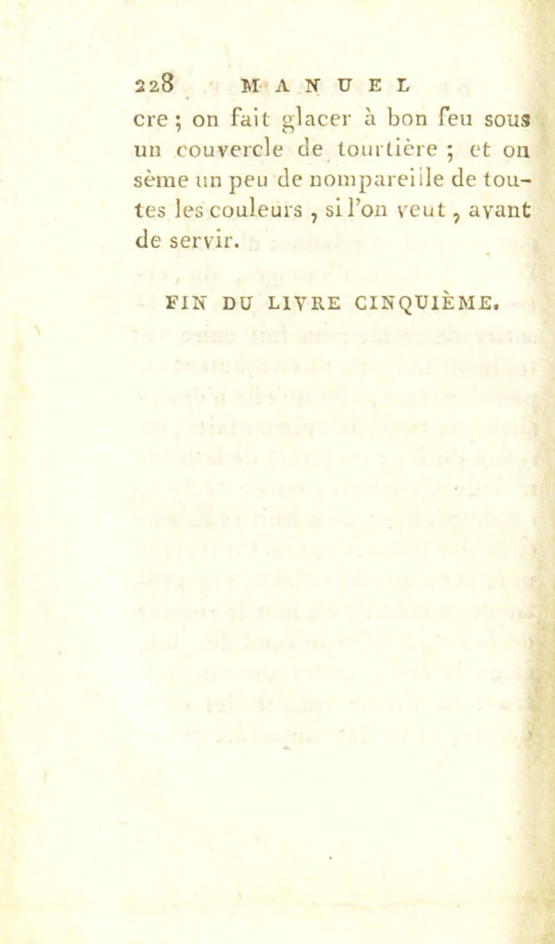 cre ; on fait glacer à bon feu sous j un couvercle de tourtière ; et ou sème un peu de nom pareille de tou- tes les couleurs , si l’on veut, ayant de servir. FIN DU LIVRE CINQUIÈME.