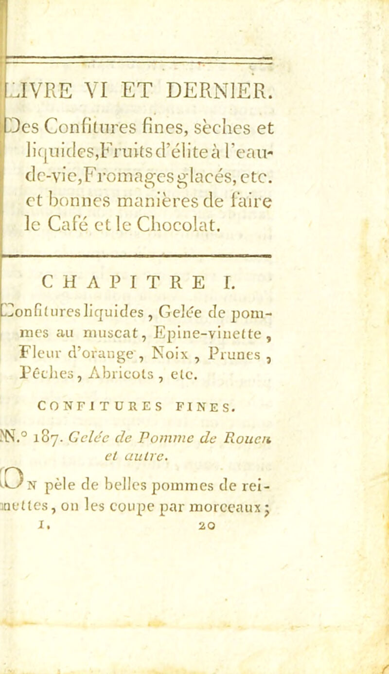 iUVRE VI ET DERNIER. Des Confitures fines, sèches et ]iqiiides,Fruits d’élite à l’eau- dc-vie,Fromages glacés, etc. et bonnes manières de faire le Café et le Chocolat. CHAPITRE I. Eonfituresliquides , Celde de pom- mes au muscat, Epine-vinefte, Fleur d’orauge , Noix , Prunes , Péclies, Abricots, etc. CONFITURES FINES. ^N.° 187. Gelée de Pomme de Rouen et autre, pèle de belles pommes de rei- inettes, on les coupe par morceaux j