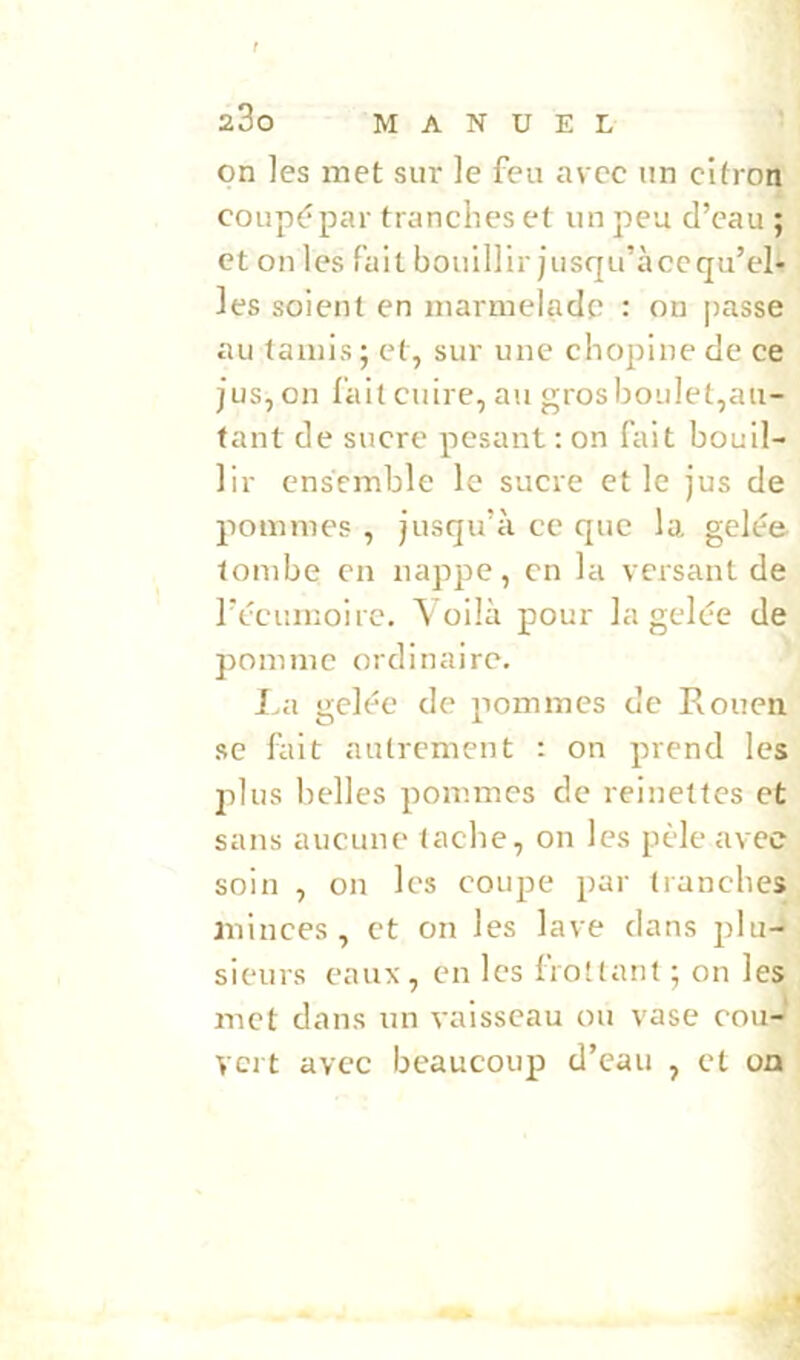 on les met sur le feu avec un citron coupépar tranches et un peu d’eau ; et on les fait bouillir jusqu’àccqu’el- les soient en marmelade : on passe au (amis; et, sur une chopine de ce JUS,on fait cuire, au grosboiilet,au- tant de sucre pesant ; on fait bouil- lir ensemble le sucre et le jus de pommes , jusqu’à ce que la gelée tombe en nappe, en la versant de l’écumoire. Voilà pour la gelée de pomme ordinaire. I.a gelée de pommes de Rouen se fait autrement : on prend les plus belles pommes de reinettes et sans aucune tache, on les pèle avec soin , on les coupe par tranches minces, et on les lave dans plu- sieurs eaux, en les frottant ; on les met dans un vaisseau ou vase cou- vert avec beaucoup d’eau , et oa