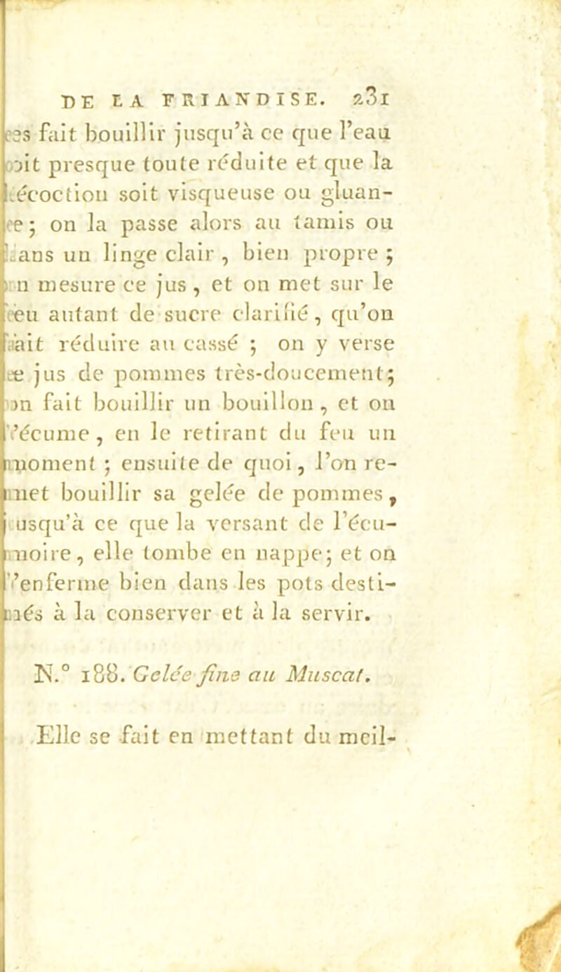 ?ss fait bouillir jusqu’à ce que l’eau o'jit presque toute réduite et que la técoctioii soit visqueuse ou gluan- æ ; on la passe alors au tamis ou laans un linge clair, bien propre; I n mesure ce jus, et on met sur le reu autant de sucre clariiié, qu’on .lait réduire au cassé ; on y verse Æ jus de pommes très-doucement; 'jn fait bouillir un bouillon, et on Vécume, en le retirant du feu un moment ; ensuite de quoi, l’on re- imct bouillir sa gelée de pommes, usqu’à ce que la versant de l’écu- nioire, elle tombe en nappe; et on ’i’enferme bien dans les pots desti- méo à la conserver et à la servir. i88. Gelée fins au Muscat. .Elle se fait en 'mettant du mcil-