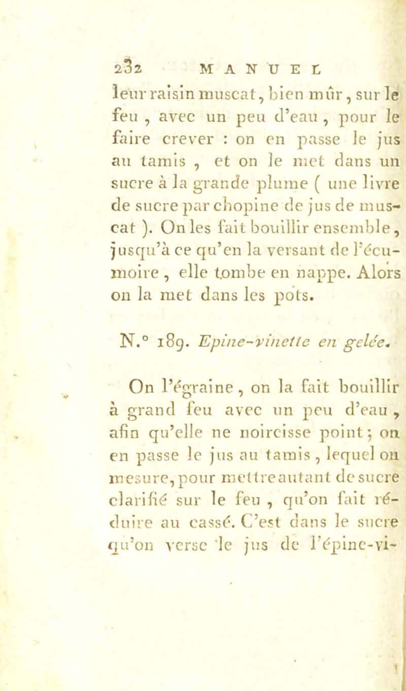 leur raisin muscat, bien mûr, sur le feu , avec un peu d’eau , pour le faire crever : on en passe le jus au tamis , et on le met dans un sucre à la grande plume ( une livre de sucre par cbopine de jus de mus- cat ). On les fait bouillir ensemble, jusqu’à ce qu’en la versant de l’écu- moire , elle tombe en nappe. Alors ou la met dans les pots. N.° i8g. Epine-vinelte en gelée. On l’égraine, on la fait bouillir à grand feu avec un peu d’eau , afin qu’elle ne noircisse point; on en passe le jus au tamis, lequel on mesure, pour melfreaufant de sucre clarifié sur le feu , qu’on fait ré- duire au cassé. C’est dans le sucre qu’on verse le jus de l’épinc-vi- 1