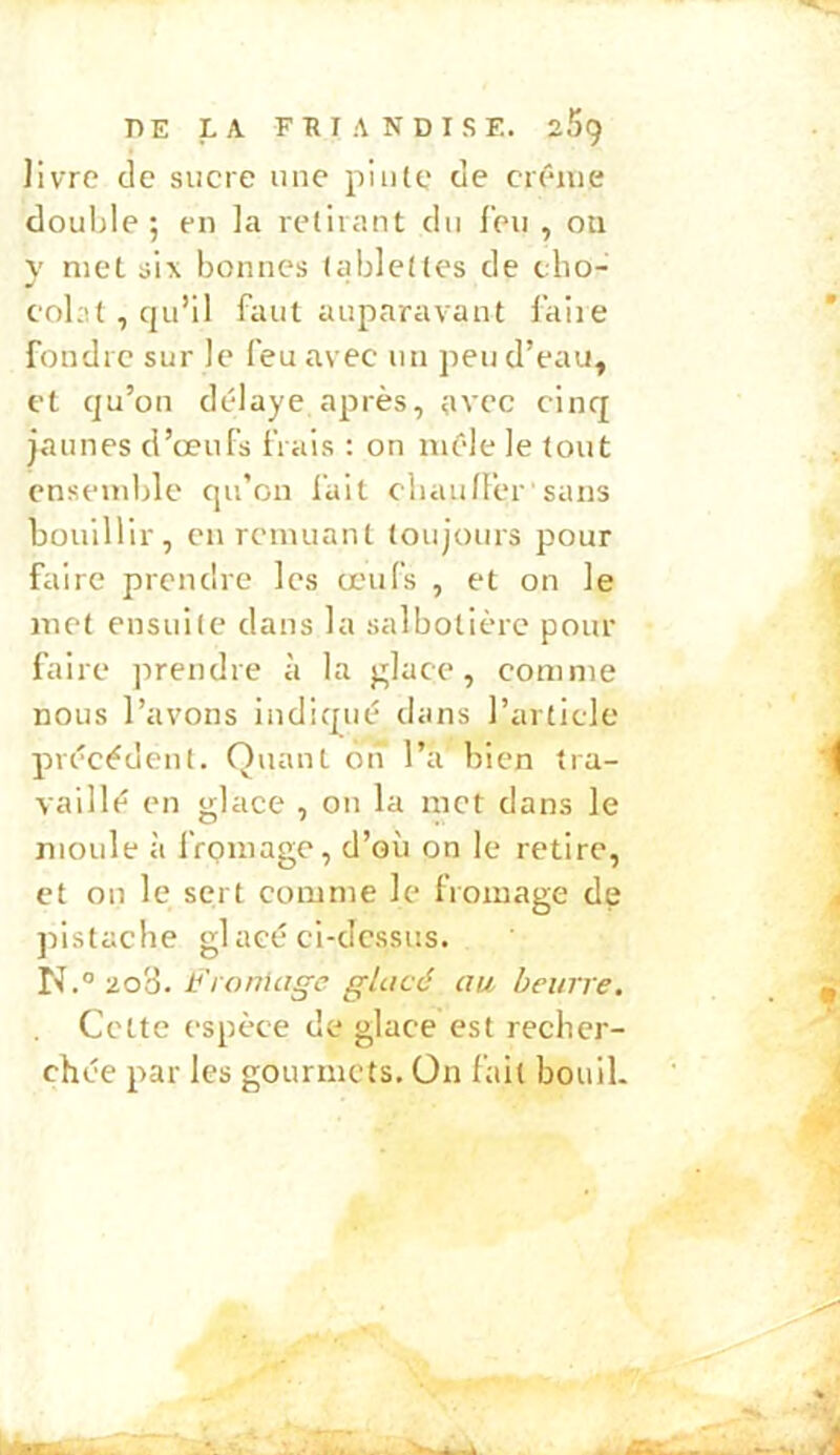 livre (le sucre une pinte de crc'-iue double; en la retirant cin l'en , on met six bonnes tablettes de cho- colat, qu’il faut auparavant faire foudre sur le feu avec un peu d’eau^ et qu’on délaye après, avec cinq jaunes d’œufs frais : on mêle le tout ensemble qu’on fait cliaulfer' sans bouillir, eu remuant toujours pour faire preneb-e les œufs , et on le met ensuite dans la salbotièrc pour faire prendre à la glace, comme nous l’avons indicpié dans l’article précédent. Quant on l’a bien tra- vaillé en glace , on la met clans le moule à fromage, d’où on le retire, et ou le sert comme le fromage de pistache gl acé ci-dessus. 2o3. Fronia^e glacé au beurre. Cette espèce de glace est recher- chée par les gourmets, Ün fait bouil.