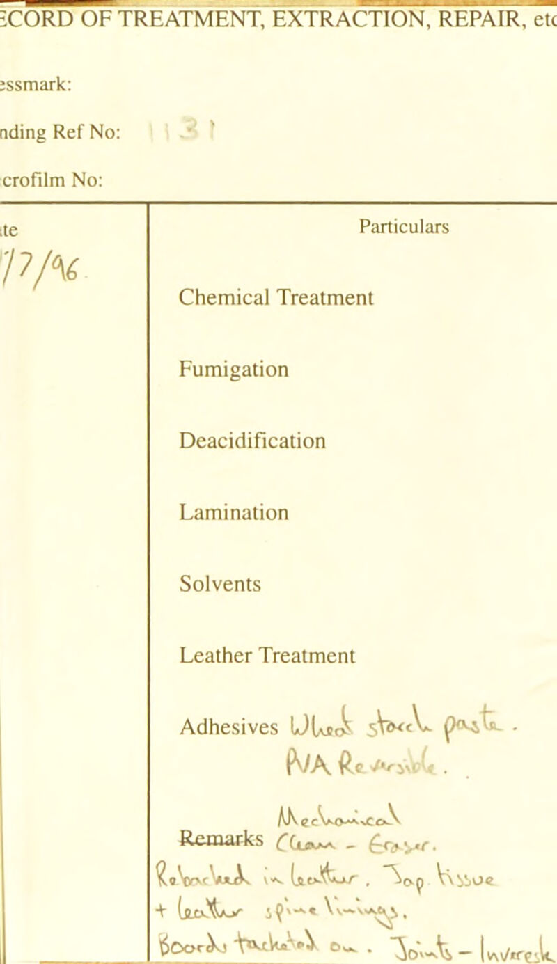 iCORD OF TREATMENT, EXTRACTION, REPAIR, etc îssmark: nding Ref No: croFilm No: le Particulars Chemical Treatment Fumigation Deacidification Lamination Solvents Leather Treatment Adhesives ÜU*t^ , Remarks ^ V\^oc + iÇ'' . écorX, Vc^''-V 6,^.