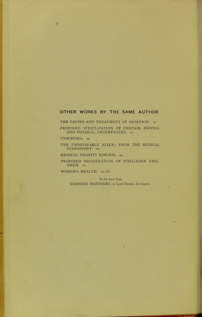 to OTHER WORKS BY THE SAME AUTHOR. THE CAUSES AND TREATMENT OF ABORTION. 5s. PROPOSED STERILIZATION OF CERTAIN MENTAL AND PHYSICAL DEGENERATES, is. TRACHOMA. 2s. THE UNDESIRABLE ALIEN: FROM THE MEDICAL STANDPOINT. 6d. MEDICAL CHARITY REFORM. 5s. PROPOSED REGISTRATION OF STILL-BORN CHIL- DREN, is. ■WOMAN'S HEALTH. 2s. 6d. To be had from CORNISH BROTHERS, 27 Lord Street, Liverpool.