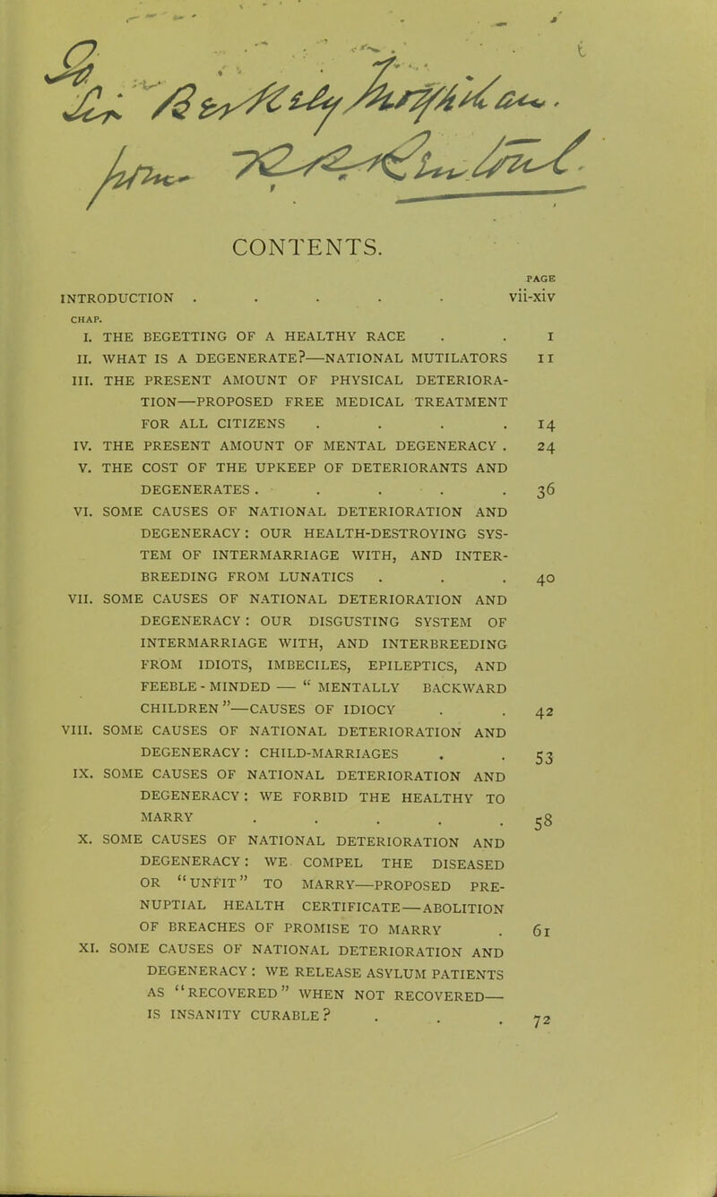 CONTENTS. INTRODUCTION ..... CHAP. I. THE BEGETTING OF A HEALTHY RACE II. WHAT IS A DEGENERATE? NATIONAL MUTILATORS III. THE PRESENT AMOUNT OF PHYSICAL DETERIORA- TION—PROPOSED FREE MEDICAL TREATMENT FOR ALL CITIZENS . IV. THE PRESENT AMOUNT OF MENTAL DEGENERACY . V. THE COST OF THE UPKEEP OF DETERIORANTS AND DEGENERATES. • VI. SOME CAUSES OF NATIONAL DETERIORATION AND DEGENERACY : OUR HEALTH-DESTROYING SYS- TEM OF INTERMARRIAGE WITH, AND INTER- BREEDING FROM LUNATICS VII. SOME CAUSES OF NATIONAL DETERIORATION AND DEGENERACY : OUR DISGUSTING SYSTEM OF INTERMARRIAGE WITH, AND INTERBREEDING FROM IDIOTS, IMBECILES, EPILEPTICS, AND FEEBLE - MINDED  MENTALLY BACKWARD CHILDREN—CAUSES OF IDIOCY VIII. SOME CAUSES OF NATIONAL DETERIORATION AND DEGENERACY : CHILD-MARRIAGES IX. SOME CAUSES OF NATIONAL DETERIORATION AND DEGENERACY : WE FORBID THE HEALTHY TO MARRY ..... X. SOME CAUSES OF NATIONAL DETERIORATION AND DEGENERACY: WE COMPEL THE DISEASED OR UNFIT TO MARRY PROPOSED PRE- NUPTIAL HEALTH CERTIFICATE — ABOLITION OF BREACHES OF PROMISE TO MARRY XI. SOME CAUSES OF NATIONAL DETERIORATION AND DEGENERACY : WE RELEASE ASYLUM PATIENTS AS RECOVERED WHEN NOT RECOVERED IS INSANITY CURABLE? PAGE vii-xiv i 11 14 24 36 40 42 53 58 61 72