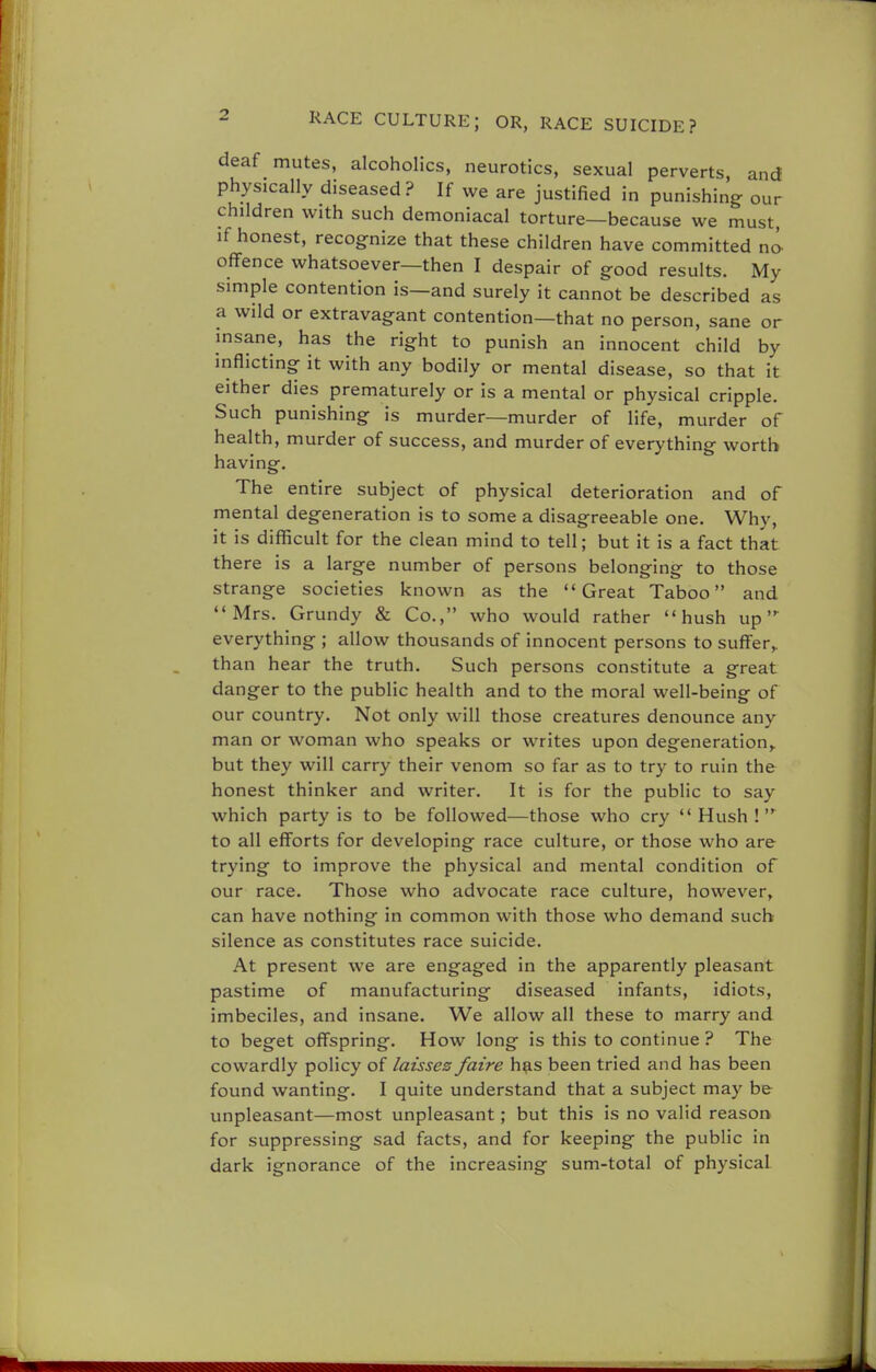 deaf mutes, alcoholics, neurotics, sexual perverts and physically diseased? If we are justified in punishing our children with such demoniacal torture—because we must, if honest, recognize that these children have committed no offence whatsoever—then I despair of good results. My simple contention is—and surely it cannot be described as a wild or extravagant contention—that no person, sane or insane, has the right to punish an innocent child by inflicting it with any bodily or mental disease, so that it either dies prematurely or is a mental or physical cripple. Such punishing is murder—murder of life, murder of health, murder of success, and murder of everything worth having. The entire subject of physical deterioration and of mental degeneration is to some a disagreeable one. Why, it is difficult for the clean mind to tell; but it is a fact that there is a large number of persons belonging to those strange societies known as the Great Taboo and Mrs. Grundy & Co., who would rather hush up everything ; allow thousands of innocent persons to suffer,, than hear the truth. Such persons constitute a great danger to the public health and to the moral well-being of our country. Not only will those creatures denounce any man or woman who speaks or writes upon degeneration, but they will carry their venom so far as to try to ruin the honest thinker and writer. It is for the public to say which party is to be followed—those who cry Hush! to all efforts for developing race culture, or those who are trying to improve the physical and mental condition of our race. Those who advocate race culture, however, can have nothing in common with those who demand such silence as constitutes race suicide. At present we are engaged in the apparently pleasant pastime of manufacturing diseased infants, idiots, imbeciles, and insane. We allow all these to marry and to beget offspring. How long is this to continue? The cowardly policy of laisses faire has been tried and has been found wanting. I quite understand that a subject may be unpleasant—most unpleasant; but this is no valid reason for suppressing sad facts, and for keeping the public in dark ignorance of the increasing sum-total of physical