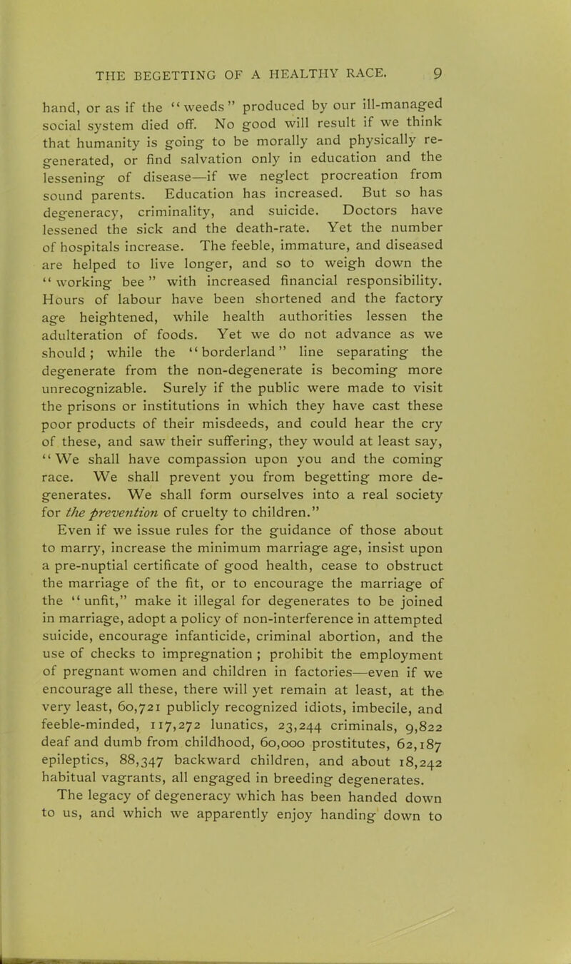 hand, or as if the ''weeds produced by our ill-managed social system died off. No good will result if we think that humanity is going to be morally and physically re- generated, or find salvation only in education and the lessening of disease—if we neglect procreation from sound parents. Education has increased. But so has degeneracy, criminality, and suicide. Doctors have lessened the sick and the death-rate. Yet the number of hospitals increase. The feeble, immature, and diseased are helped to live longer, and so to weigh down the working bee with increased financial responsibility. Hours of labour have been shortened and the factory ace heightened, while health authorities lessen the adulteration of foods. Yet we do not advance as we should; while the borderland line separating the degenerate from the non-degenerate is becoming more unrecognizable. Surely if the public were made to visit the prisons or institutions in which they have cast these poor products of their misdeeds, and could hear the cry of these, and saw their suffering, they would at least say, We shall have compassion upon you and the coming race. We shall prevent you from begetting more de- generates. We shall form ourselves into a real society for the preve?ition of cruelty to children. Even if we issue rules for the guidance of those about to marry, increase the minimum marriage age, insist upon a pre-nuptial certificate of good health, cease to obstruct the marriage of the fit, or to encourage the marriage of the unfit, make it illegal for degenerates to be joined in marriage, adopt a policy of non-interference in attempted suicide, encourage infanticide, criminal abortion, and the use of checks to impregnation ; prohibit the employment of pregnant women and children in factories—even if we encourage all these, there will yet remain at least, at the very least, 60,721 publicly recognized idiots, imbecile, and feeble-minded, 117,272 lunatics, 23,244 criminals, 9,822 deaf and dumb from childhood, 60,000 prostitutes, 62,187 epileptics, 88,347 backward children, and about 18,242 habitual vagrants, all engaged in breeding degenerates. The legacy of degeneracy which has been handed down to us, and which we apparently enjoy handing down to