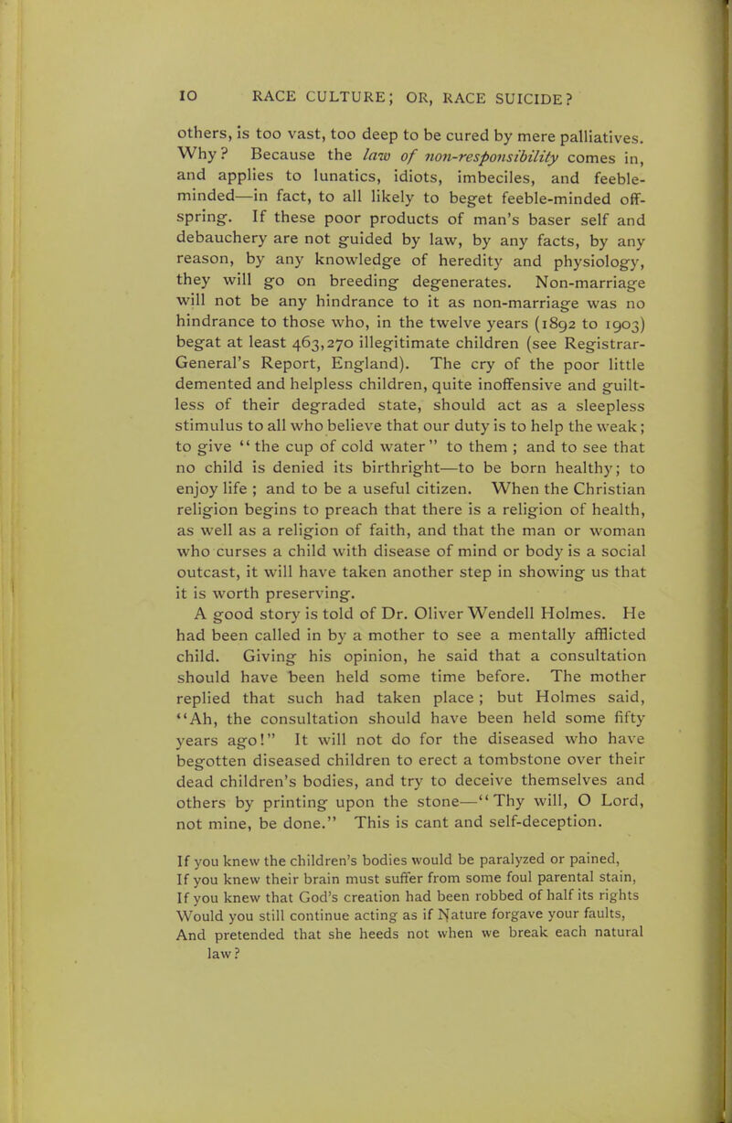 others, is too vast, too deep to be cured by mere palliatives. Why ? Because the law of non-responsibility comes in, and applies to lunatics, idiots, imbeciles, and feeble- minded—in fact, to all likely to beget feeble-minded off- spring. If these poor products of man's baser self and debauchery are not guided by law, by any facts, by any reason, by any knowledge of heredity and physiology, they will go on breeding degenerates. Non-marriage will not be any hindrance to it as non-marriage was no hindrance to those who, in the twelve years (1892 to 1903) begat at least 463,270 illegitimate children (see Registrar- General's Report, England). The cry of the poor little demented and helpless children, quite inoffensive and guilt- less of their degraded state, should act as a sleepless stimulus to all who believe that our duty is to help the weak; to give  the cup of cold water to them ; and to see that no child is denied its birthright—to be born healthy; to enjoy life ; and to be a useful citizen. When the Christian religion begins to preach that there is a religion of health, as well as a religion of faith, and that the man or woman who curses a child with disease of mind or bod)- is a social outcast, it will have taken another step in showing us that it is worth preserving. A good story is told of Dr. Oliver Wendell Holmes. He had been called in by a mother to see a mentally afflicted child. Giving his opinion, he said that a consultation should have been held some time before. The mother replied that such had taken place ; but Holmes said, Ah, the consultation should have been held some fifty years ago! It will not do for the diseased who have begotten diseased children to erect a tombstone over their dead children's bodies, and try to deceive themselves and others by printing upon the stone—Thy will, O Lord, not mine, be done. This is cant and self-deception. If you knew the children's bodies would be paralyzed or pained, If you knew their brain must suffer from some foul parental stain, If you knew that God's creation had been robbed of half its rights Would you still continue acting as if feature forgave your faults, And pretended that she heeds not when we break each natural law?