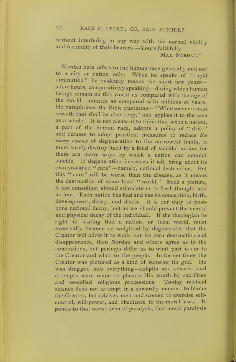 without interfering in any way with the normal vitality and fecundity of their bearers.—Yours faithfully, Max Nordau. Nordau here refers to the human race generally and not to a city or nation only. When he speaks of rapid diminution he evidently means the short few years— a few hours, comparatively speaking—during which human beings remain on this world as compared with the age of the world—minutes as compared with millions of years. He paraphrases the Bible quotation— Whatsoever a man soweth that shall he also reap, and applies it to the race as a whole. It is not pleasant to think that when a nation, a part of the human race, adopts a policy of drift and refuses to adopt practical measures to reduce the many causes of degeneration to the narrowest limits, it must surely destroy itself by a kind of suicidal action, for there are many ways by which a nation can commit suicide. If degeneration increases it will bring about its own so-called cure—namely, national destruction. But this cure will be worse than the disease, as it means the destruction of some local world. Such a picture, if not consoling, should stimulate us to fresh thought and action. Each nation has had and has its conception, birth, development, decay, and death. It is our duty to post- pone national decay, just as we should prevent the mental and physical decay of the individual. If the theologian be right in stating that a nation, or local world, must eventually become so weighted by degenerates that the Creator will allow it to work out its own destruction and disappearance, then Nordau and others agree as to the conclusions, but perhaps differ as to what part is due to the Creator and what to the people. In former times the Creator was pictured as a kind of superior tin god. He was dragged into everything—ashpits and sewers—and attempts were made to placate His wrath by sacrifices and so-called religious processions. To-day medical science does not attempt in a cowardly manner to blame the Creator, but advises men and; women to exercise self- control, will-power, and obedience to the moral laws. It points to that worst form of paralysis, that moral paralysis