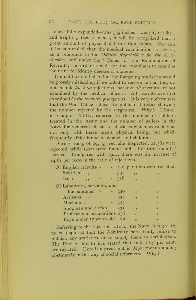 — chest fully expanded—was 33^- inches ; weight, 112 lbs., and height 5 feet 2 inches, it will be recognized that a great amount of physical deterioration exists. Nor can it be contended that the medical examination is severe, as a reference to the Official Regulations for the Army Service, and under the Rules for the Examination of Recruits, no order is made for the examiners to examine the urine for kidney disease or diabetes. It must be noted also that the foregoing statistics would be grossly misleading if we failed to recognize that they do not include the total rejections, because all recruits are not examined by the medical officers. All recruits are first examined by the recruiting sergeants. It is very unfortunate that the War Office refuses to publish statistics showing the number rejected by the sergeants. Why? I have, in Chapter XVII., referred to the number of soldiers treated in the Army and the number of sailors in the Navy for venereal diseases—diseases which work havoc, not only with these men's physical being, but which frequently afflict innocent women and children. During 1903, of 69,553 recruits inspected, 22,382 were rejected, while 1,022 were found unfit after three months' service. Compared with 1902, there was an increase of 14.61 per 1000 in the ratio of rejections. Of English recruits - - 340 per 1000 were rejected. Scottish ,, - - 331 i, » Irish ,, - - 318 ,, ,, Of Labourers, servants, and husbandmen - - 349 >, Artisans - 334 », >> Mechanics - - - 323 ,, Shopmen and clerks - 331 ,, Professional occupations 236 ,, >> Boys under 17 years old 172 ,, Referring to the rejection rate for the Navy, it is greatly to be deplored that the Admiralty persistently refuse to publish any statistics, or to supply them to sociologists. The Earl of Meath has stated that fully fifty per cent, are rejected. Here is a great public department standing obstinately in the way of social reformers. Why ?