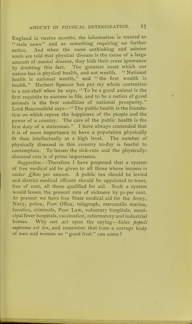 England in twelve months, the information is treated as  stale news and as something requiring no further notice. And when the same unthinking and asinine souls are told that physical disease is the cause of a large amount of mental disease, they hide their crass ignorance by doubting this fact. The greatest asset which our nation has is physical health, and not wealth.  National health is national wealth, and  the first wealth is health. Herbert Spencer has put my whole contention in a nut-shell when he says, To bea good animal is the first requisite to success in life, and to be a nation of good animals is the first condition of national prosperity. Lord Beaconsfield says— The public health is the founda- tion on which repose the happiness of the people and the power of a country. The care of the public health is the first duty of a statesman. I have always contended that it is of more importance to have a population physically fit than intellectually at a high level. The number of physically diseased in this country to-day is fearful to contemplate. To lessen the sick-rate and the physically- diseased rate is of prime importance. Suggestion.—Therefore I have proposed that a system of free medical aid be given to all those whose income is under £>&oo per annum. A public tax should be levied and district medical officers should be appointed to treat, free of cost, all those qualified for aid. Such a system would lessen the present rate of sickness by 50 per cent. At present we have free State medical aid for the Army, Navy, police, Post Office, telegraph, mercantile marine, lunatics, criminals, Poor Law, voluntary hospitals, muni- cipal fever hospitals, vaccination, reformatory and industrial homes. Why not act upon the saying—Salus popidi suprema est lex, and remember that from a corrupt body of men and women no  good fruit can come ?