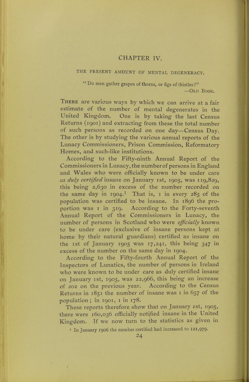 CHAPTER IV. THE PRESENT AMOUNT OF MENTAL DEGENERACY.  Do men gather grapes of thorns, or figs of thistles? —Old Book. There are various ways by which we can arrive at a fair estimate of the number of mental degenerates in the United Kingdom. One is by taking the last Census Returns (1901) and extracting from these the total number of such persons as recorded on one day—Census Day. The other is by studying the various annual reports of the Lunacy Commissioners, Prison Commission, Reformatory Homes, and such-like institutions. According to the Fifty-ninth Annual Report of the Commissioners in Lunacy, the numberof persons in England and Wales who were officially known to be under care as duly certified insane on January 1st, 1905, was 119,829, this being 2,630 in excess of the number recorded on the same day in 1904.1 That is, 1 in every 285 of the population was certified to be insane. In 1896 the pro- portion was 1 in 319. According to the Forty-seventh Annual Report of the Commissioners in Lunacy, the number of persons in Scotland who were officially known to be under care (exclusive of insane persons kept at home by their natural guardians) certified as insane on the 1 st of January 1905 was 17,241, this being 347 in excess of the number on the same day in 1904. According to the Fifty-fourth Annual Report of the Inspectors of Lunatics, the number of persons in Ireland who were known to be under care as duly certified insane on January 1st, 1905, was 22,966, this being an increase of 202 on the previous year. According to the Census Returns in 1851 the number of insane was 1 in 657 of the population; in 1901, 1 in 178. These reports therefore show that on January 1st, 1905, there were 160,036 officially notified insane in the United Kingdom. If we now turn to the statistics as given in J In January 1906 the number certified had increased to 121,979.