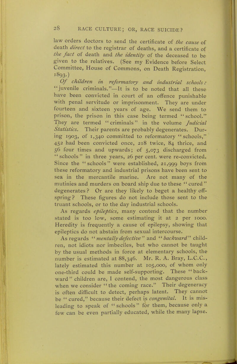 law orders doctors to send the certificate of the cause of death direct to the registrar of deaths, and a certificate of the fact of death and the identity of the deceased to be given to the relatives. (See my Evidence before Select Committee, House of Commons, on Death Registration, i §93-) Of children in reformatory and industrial schools: juvenile criminals.—It is to be noted that all these have been convicted in court of an offence punishable with penal servitude or imprisonment. They are under fourteen and sixteen years of age. We send them to prison, the prison in this case being termed  school.,y They are termed criminals in the volume fudicial Statistics. Their parents are probably degenerates. Dur- ing 1903, of 1,340 committed to reformatory schools, 452 had been convicted once, 218 twice, 84 thrice, and 56 four times and upwards; of 5,073 discharged from schools in three years, 26 per cent, were re-convicted. Since the schools were established, 21,999 boys from these reformatory and industrial prisons have been sent to sea in the mercantile marine. Are not many of the mutinies and murders on board ship due to these  cured  degenerates ? Or are they likely to beget a healthy off- spring? These figures do not include those sent to the truant schools, or to the day industrial schools. As regards epileptics, many contend that the number stated is too low, some estimating it at 2 per 1000. Heredity is frequently a cause of epilepsy, showing that epileptics do not abstain from sexual intercourse. As regards '' mentally defective and  backward'''' child- ren, not idiots nor imbeciles, but who cannot be taught by the usual methods in force at elementary schools, the number is estimated at 88,346. Mr. R. A. Bray, L.C.C., lately estimated this number at 105,000, of whom only one-third could be made self-supporting. These back- ward  children are, I contend, the most dangerous class when we consider the coming race. Their degeneracy is often difficult to detect, perhaps latent. They cannot be  cured, because their defect is congenital. It is mis- leading to speak of schools for them, because only a few can be even partially educated, while the many lapse.