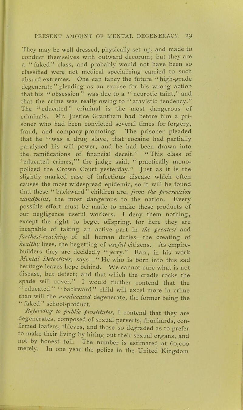 They may be well dressed, physically set up, and made to conduct themselves with outward decorum; but they are a faked class, and probably would not have been so classified were not medical specializing- carried to such absurd extremes. One can fancy the future high-grade degenerate  pleading as an excuse for his wrong action that his obsession was due to a  neurotic taint, and that the crime was really owing to atavistic tendency. The educated criminal is the most dangerous of criminals. Mr. Justice Grantham had before him a pri- soner who had been convicted several times for forgery, fraud, and company-promoting. The prisoner pleaded that he was a drug slave, that cocaine had partially paralyzed his will power, and he had been drawn into the ramifications of financial deceit. This class of 'educated crimes,' the judge said, practically mono- polized the Crown Court yesterday. Just as it is the slightly marked case of infectious disease which often causes the most widespread epidemic, so it will be found that these backward children are, from the procreation standpoint, the most dangerous to the nation. Every possible effort must be made to make these products of our negligence useful workers. I deny them nothing, except the right to beget offspring, for here they are incapable of taking an active part in the greatest and farthest-reaching of all human duties—the creating of healthy lives, the begetting of useful citizens. As empire- builders they are decidedly jerry. Barr, in his work Mental Defectives, says— He who is born into this sad heritage leaves hope behind. We cannot cure what is not disease, but defect; and that which the cradle rocks the spade will cover. I would further contend that the educated backward child will excel more in crime than will the uneducated degenerate, the former being the  faked  school-product. Referring to public prostitutes, I contend that they are degenerates, composed of sexual perverts, drunkards, con- firmed loafers, thieves, and those so degraded as to prefer to make their living by hiring out their sexual organs, and not by honest toil. The number is estimated at 60,000 merely. In one year the police in the United Kingdom