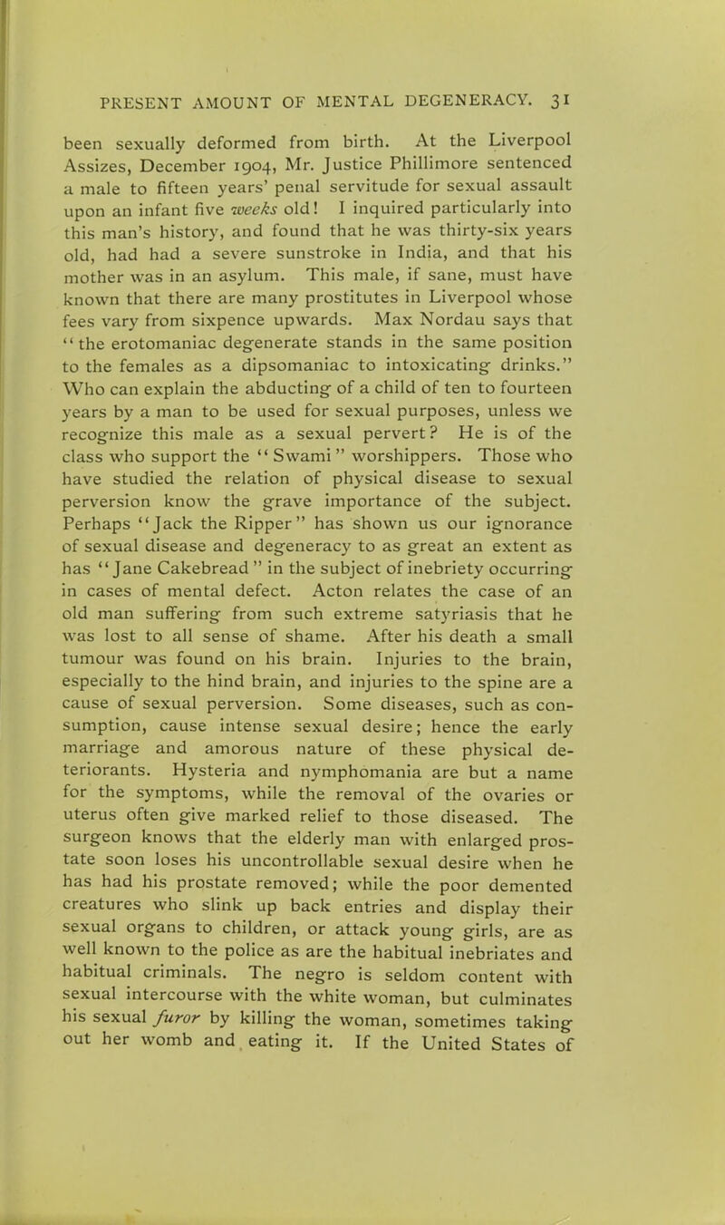 been sexually deformed from birth. At the Liverpool Assizes, December 1904, Mr. Justice Phillimore sentenced a male to fifteen years' penal servitude for sexual assault upon an infant five weeks old! I inquired particularly into this man's history, and found that he was thirty-six years old, had had a severe sunstroke in India, and that his mother was in an asylum. This male, if sane, must have known that there are many prostitutes in Liverpool whose fees vary from sixpence upwards. Max Nordau says that the erotomaniac degenerate stands in the same position to the females as a dipsomaniac to intoxicating- drinks. Who can explain the abducting- of a child of ten to fourteen years by a man to be used for sexual purposes, unless we recognize this male as a sexual pervert? He is of the class who support the  Swami  worshippers. Those who have studied the relation of physical disease to sexual perversion know the grave importance of the subject. Perhaps Jack the Ripper has shown us our ignorance of sexual disease and degeneracy to as great an extent as has Jane Cakebread  in the subject of inebriety occurring in cases of mental defect. Acton relates the case of an old man suffering from such extreme satyriasis that he was lost to all sense of shame. After his death a small tumour was found on his brain. Injuries to the brain, especially to the hind brain, and injuries to the spine are a cause of sexual perversion. Some diseases, such as con- sumption, cause intense sexual desire; hence the early marriage and amorous nature of these physical de- teriorants. Hysteria and nymphomania are but a name for the symptoms, while the removal of the ovaries or uterus often give marked relief to those diseased. The surgeon knows that the elderly man with enlarged pros- tate soon loses his uncontrollable sexual desire when he has had his prostate removed; while the poor demented creatures who slink up back entries and display their sexual organs to children, or attack young girls, are as well known to the police as are the habitual inebriates and habitual criminals. The negro is seldom content with sexual intercourse with the white woman, but culminates his sexual furor by killing the woman, sometimes taking out her womb and eating it. If the United States of