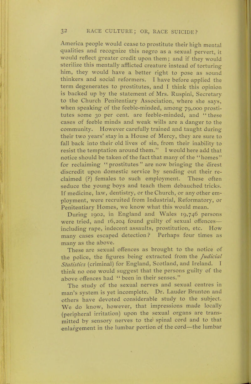America people would cease to prostitute their high mental qualities and recognize this negro as a sexual pervert, it would reflect greater credit upon them; and if they would sterilize this mentally afflicted creature instead of torturing him, they would have a better right to pose as sound thinkers and social reformers. I have before applied the term degenerates to prostitutes, and I think this opinion is backed up by the statement of Mrs. Ruspini, Secretary to the Church Penitentiary Association, where she says, when speaking of the feeble-minded, among 79,000 prosti- tutes some 30 per cent, are feeble-minded, and these cases of feeble minds and weak wills are a danger to the community. However carefully trained and taught during their two years' stay in a House of Mercy, they are sure to fall back into their old lives of sin, from their inability to resist the temptation around them. I would here add that notice should be taken of the fact that many of the homes for reclaiming prostitutes are now bringing the direst discredit upon domestic service by sending out their re- claimed (?) females to such employment. These often seduce the young boys and teach them debauched tricks. If medicine, law, dentistry, or the Church, or any other em- ployment, were recruited from Industrial, Reformatory, or Penitentiary Homes, we know what this would mean. During 1902, in England and Wales 19,746 persons were tried, and 16,204 found guilty of sexual offences— including rape, indecent assaults, prostitution, etc. How many cases escaped detection ? Perhaps four times as many as the above. These are sexual offences as brought to the notice of the police, the figures being extracted from the Judicial Statistics (criminal) for England, Scotland, and Ireland. I think no one would suggest that the persons guilty of the above offences had  been in their senses. The study of the sexual nerves and sexual centres in man's system is yet incomplete. Dr. Lauder Brunton and others have devoted considerable study to the subject. We do know, however, that impressions made locally (peripheral irritation) upon the sexual organs are trans- mitted by sensory nerves to the'1 spinal cord and to that enlargement in the lumbar portion of the cord—the lumbar