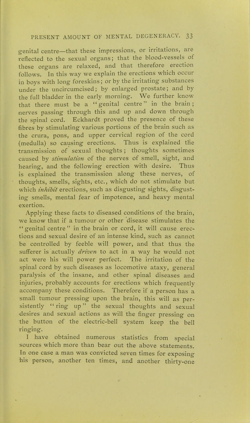 genital centre—that these impressions, or irritations, are reflected to the sexual organs; that the blood-vessels of these organs are relaxed, and that therefore erection follows. In this way we explain the erections which occur in boys with long foreskins; or by the irritating substances under the uncircumcised; by enlarged prostate; and by the full bladder in the early morning. We further know that there must be a genital centre in the brain; nerves passing through this and up and down through the spinal cord. Eckhardt proved the presence of these fibres by stimulating various portions of the brain such as the crura, pons, and upper cervical region of the cord (medulla) so causing erections. Thus is explained the transmission of sexual thoughts ; thoughts sometimes caused by stimulation of the nerves of smell, sight, and hearing, and the following erection with desire. Thus is explained the transmission along these nerves, of thoughts, smells, sights, etc., which do not stimulate but which inhibit erections, such as disgusting sights, disgust- ing smells, mental fear of impotence, and heavy mental exertion. Applying these facts to diseased conditions of the brain, we know that if a tumour or other disease stimulates the genital centre in the brain or cord, it will cause erec- tions and sexual desire of an intense kind, such as cannot be controlled by feeble will power, and that thus the sufferer is actually driven to act in a way he would not act were his will power perfect. The irritation of the spinal cord by such diseases as locomotive ataxy, general paralysis of the insane, and other spinal diseases and injuries, probably accounts for erections which frequently accompany these conditions. Therefore if a person has a small tumour pressing upon the brain, this will as per- sistently ring up the sexual thoughts and sexual desires and sexual actions as will the finger pressing on the button of the electric-bell system keep the bell ringing. I have obtained numerous statistics from special sources which more than bear out the above statements. In one case a man was convicted seven times for exposing his person, another ten times, and another thirty-one