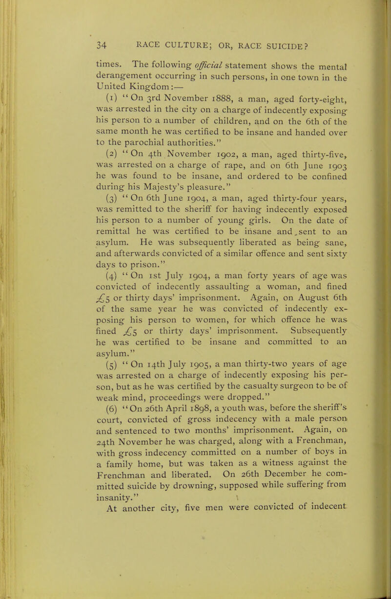 times. The following official statement shows the mental derangement occurring in such persons, in one town in the United Kingdom:— (1) On 3rd November 1888, a man, aged forty-eight, was arrested in the city on a charge of indecently exposing his person to a number of children, and on the 6th of the same month he was certified to be insane and handed over to the parochial authorities. (2) On 4th November 1902, a man, aged thirty-five, was arrested on a charge of rape, and on 6th June 1903 he was found to be insane, and ordered to be confined during his Majesty's pleasure. (3) On 6th June 1904, a man, aged thirty-four years, was remitted to the sheriff for having indecently exposed his person to a number of young girls. On the date of remittal he was certified to be insane and,sent to an asylum. He was subsequently liberated as being sane, and afterwards convicted of a similar offence and sent sixty days to prison. (4)  On 1st July 1904, a man forty years of age was convicted of indecently assaulting a woman, and fined ^5 or thirty days' imprisonment. Again, on August 6th of the same year he was convicted of indecently ex- posing his person to women, for which offence he was fined ,£5 or thirty days' imprisonment. Subsequently he was certified to be insane and committed to an asylum. (5)  On 14th July 1905, a man thirty-two years of age was arrested on a charge of indecently exposing his per- son, but as he was certified by the casualty surgeon to be of weak mind, proceedings were dropped. (6) On 26th April 1898, a youth was, before the sheriff's court, convicted of gross indecency with a male person and sentenced to two months' imprisonment. Again, on 24th November he was charged, along with a Frenchman, with gross indecency committed on a number of boys in. a family home, but was taken as a witness against the Frenchman and liberated. On 26th December he com- mitted suicide by drowning, supposed while suffering from insanity. \ At another city, five men were convicted of indecent