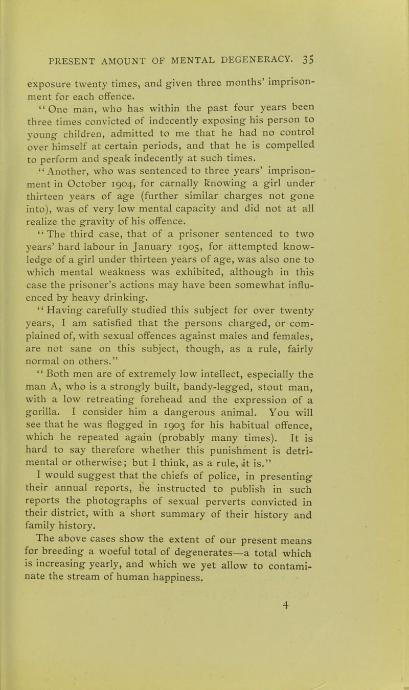 exposure twenty times, and given three months' imprison- ment for each offence. One man, who has within the past four years been three times convicted of indecently exposing his person to young children, admitted to me that he had no control over himself at certain periods, and that he is compelled to perform and speak indecently at such times.  Another, who was sentenced to three years' imprison- ment in October 1904, for carnally Knowing a girl under thirteen years of age (further similar charges not gone into), was of very low mental capacity and did not at all realize the gravity of his offence. The third case, that of a prisoner sentenced to two years' hard labour in January 1905, for attempted know- ledge of a girl under thirteen years of age, was also one to which mental weakness was exhibited, although in this case the prisoner's actions may have been somewhat influ- enced by heavy drinking. Having carefully studied this subject for over twenty years, I am satisfied that the persons charged, or com- plained of, with sexual offences against males and females, are not sane on this subject, though, as a rule, fairly normal on others.  Both men are of extremely low intellect, especially the man A, who is a strongly built, bandy-legged, stout man, with a low retreating forehead and the expression of a gorilla. I consider him a dangerous animal. You will see that he was flogged in 1903 for his habitual offence, which he repeated again (probably many times). It is hard to say therefore whether this punishment is detri- mental or otherwise; but I think, as a rule, it is. I would suggest that the chiefs of police, in presenting their annual reports, be instructed to publish in such reports the photographs of sexual perverts convicted in their district, with a short summary of their history and family history. The above cases show the extent of our present means for breeding a woeful total of degenerates—a total which is increasing yearly, and which we yet allow to contami- nate the stream of human happiness. 4
