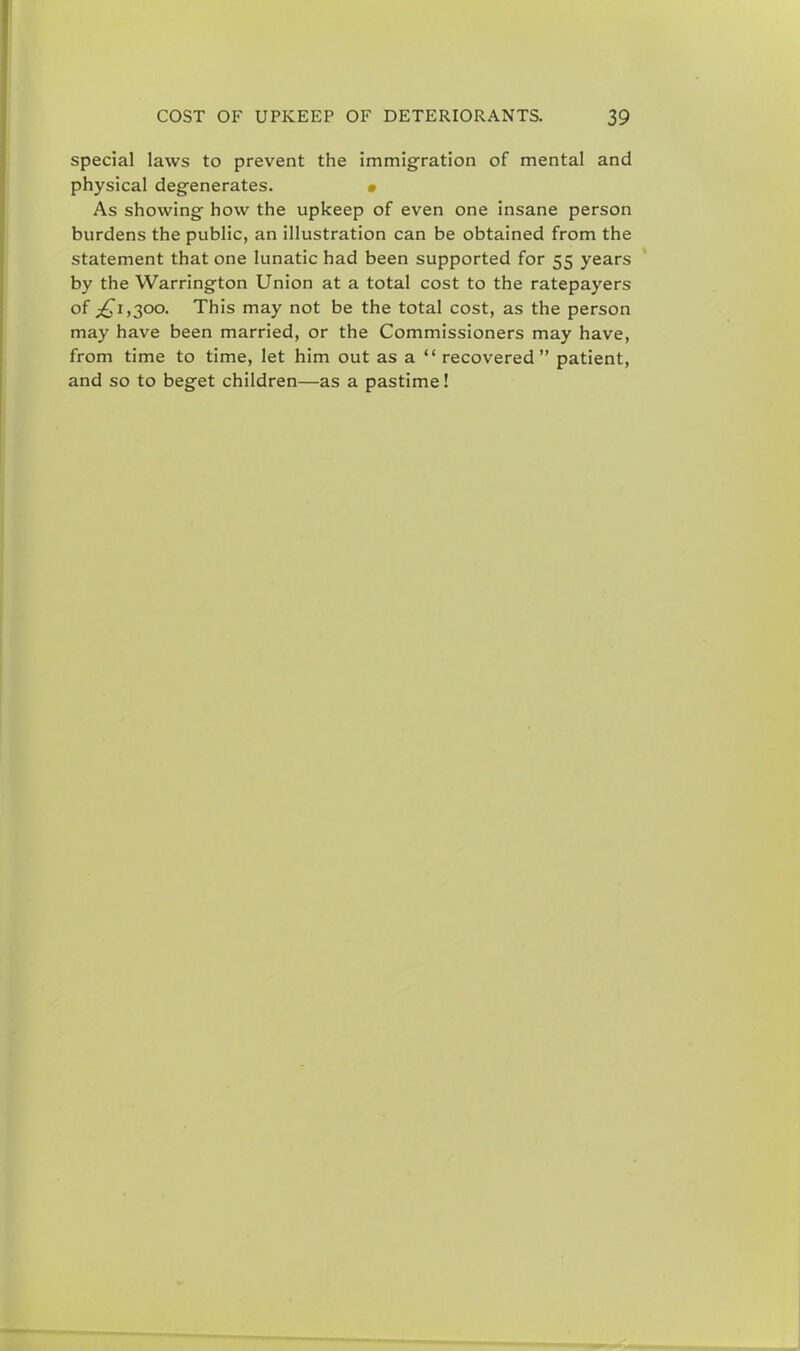 special laws to prevent the immigration of mental and physical degenerates. As showing how the upkeep of even one insane person burdens the public, an illustration can be obtained from the statement that one lunatic had been supported for 55 years by the Warrington Union at a total cost to the ratepayers of ^1,300. This may not be the total cost, as the person may have been married, or the Commissioners may have, from time to time, let him out as a  recovered patient, and so to beget children—as a pastime!