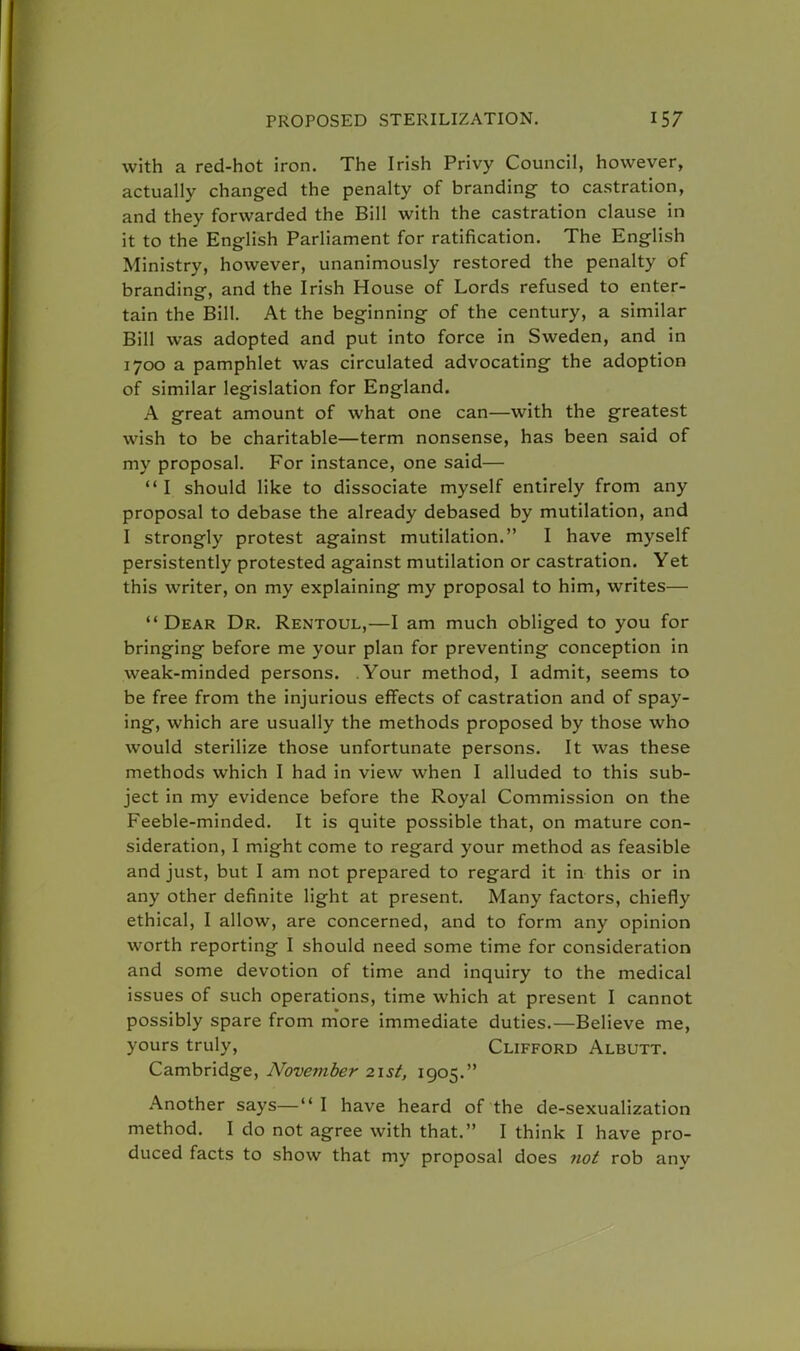 with a red-hot iron. The Irish Privy Council, however, actually changed the penalty of branding- to castration, and they forwarded the Bill with the castration clause in it to the English Parliament for ratification. The English Ministry, however, unanimously restored the penalty of branding, and the Irish House of Lords refused to enter- tain the Bill. At the beginning of the century, a similar Bill was adopted and put into force in Sweden, and in 1700 a pamphlet was circulated advocating the adoption of similar legislation for England. A great amount of what one can—with the greatest wish to be charitable—term nonsense, has been said of my proposal. For instance, one said— I should like to dissociate myself entirely from any proposal to debase the already debased by mutilation, and I strongly protest against mutilation. I have myself persistently protested against mutilation or castration. Yet this writer, on my explaining my proposal to him, writes— Dear Dr. Rentoul,—I am much obliged to you for bringing before me your plan for preventing conception in weak-minded persons. Your method, I admit, seems to be free from the injurious effects of castration and of spay- ing, which are usually the methods proposed by those who would sterilize those unfortunate persons. It was these methods which I had in view when I alluded to this sub- ject in my evidence before the Royal Commission on the Feeble-minded. It is quite possible that, on mature con- sideration, I might come to regard your method as feasible and just, but I am not prepared to regard it in this or in any other definite light at present. Many factors, chiefly ethical, I allow, are concerned, and to form any opinion worth reporting I should need some time for consideration and some devotion of time and inquiry to the medical issues of such operations, time which at present I cannot possibly spare from more immediate duties.—Believe me, yours truly, Clifford Albutt. Cambridge, November 21st, 1905. Another says— I have heard of the de-sexualization method. I do not agree with that. I think I have pro- duced facts to show that my proposal does not rob any