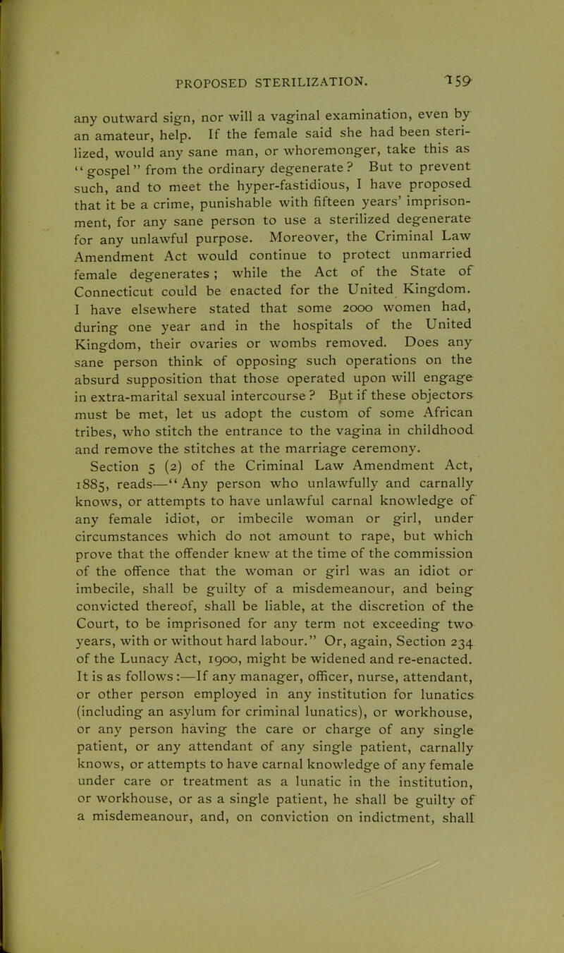 any outward sign, nor will a vaginal examination, even by an amateur, help. If the female said she had been steri- lized, would any sane man, or whoremonger, take this as  gospel  from the ordinary degenerate ? But to prevent such, and to meet the hyper-fastidious, I have proposed that it be a crime, punishable with fifteen years' imprison- ment, for any sane person to use a sterilized degenerate for any unlawful purpose. Moreover, the Criminal Law Amendment Act would continue to protect unmarried female degenerates ; while the Act of the State of Connecticut could be enacted for the United Kingdom. I have elsewhere stated that some 2000 women had, during one year and in the hospitals of the United Kingdom, their ovaries or wombs removed. Does any sane person think of opposing such operations on the absurd supposition that those operated upon will engage in extra-marital sexual intercourse ? But if these objectors must be met, let us adopt the custom of some African tribes, who stitch the entrance to the vagina in childhood and remove the stitches at the marriage ceremony. Section 5 (2) of the Criminal Law Amendment Act, 1885, reads—Any person who unlawfully and carnally knows, or attempts to have unlawful carnal knowledge of any female idiot, or imbecile woman or girl, under circumstances which do not amount to rape, but which prove that the offender knew at the time of the commission of the offence that the woman or girl was an idiot or imbecile, shall be guilty of a misdemeanour, and being convicted thereof, shall be liable, at the discretion of the Court, to be imprisoned for any term not exceeding two years, with or without hard labour. Or, again, Section 234 of the Lunacy Act, 1900, might be widened and re-enacted. It is as follows:—If any manager, officer, nurse, attendant, or other person employed in any institution for lunatics (including an asylum for criminal lunatics), or workhouse, or any person having the care or charge of any single patient, or any attendant of any single patient, carnally knows, or attempts to have carnal knowledge of any female under care or treatment as a lunatic in the institution, or workhouse, or as a single patient, he shall be guilty of a misdemeanour, and, on conviction on indictment, shall