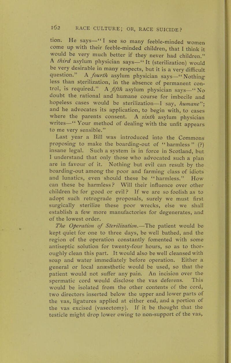 tion. He says— I see so many feeble-minded women come up with their feeble-minded children, that I think it would be very much better if they never had children. A third asylum physician says— It (sterilization) would be very desirable in many respects, but it is a very difficult question. A fourth asylum physician says—Nothing less than sterilization, in the absence of permanent con- trol, is required. A fifth asylum physician says— No doubt the rational and humane course for imbecile and hopeless cases would be sterilization—I say, humane; and he advocates its application, to begin with, to cases where the parents consent. A sixth asylum physician writes— Your method of dealing with the unfit appears to me very sensible. Last year a Bill was introduced into the Commons proposing to make the boarding-out of harmless (?) insane legal. Such a system is in force in Scotland, but I understand that only those who advocated such a plan are in favour of it. Nothing but evil can result by the boarding-out among the poor and farming class of idiots and lunatics, even should these be harmless. How can these be harmless ? Will their influence over other children be for good or evil? If we are so foolish as to adopt such retrograde proposals, surely we must first surgically sterilize these poor wrecks, else we shall establish a few more manufactories for degenerates, and of the lowest order. The Operation of Sterilisation.—The patient would be kept quiet for one to three days, be well bathed, and the region of the operation constantly fomented with some antiseptic solution for twenty-four hours, so as to thor- oughly clean this part. It would also be well cleansed with soap and water immediately before operation. Either a general or local anaesthetic would be used, so that the patient would not suffer any pain. An incision over the spermatic cord would disclose the vas deferens. This would be isolated from the other contents of the cord, two directors inserted below the upper and lower parts of the vas, ligatures applied at either end, and a portion of the vas excised (vasectomy). If it be thought that the testicle might drop lower owing to non-support of the vas,.