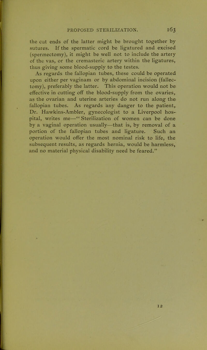 the cut ends of the latter might be brought together by sutures. If the spermatic cord be ligatured and excised (spermectomy), it might be well not to include the artery of the vas, or the cremasteric artery within the ligatures, thus giving some blood-supply to the testes. As regards the fallopian tubes, these could be operated upon either per vaginam or by abdominal incision (fallec- tomy), preferably the latter. This operation would not be effective in cutting off the blood-supply from the ovaries, as the ovarian and uterine arteries do not run along the fallopian tubes. As regards any danger to the patient,, Dr. Hawkins-Ambler, gynecologist to a Liverpool hos- pital, writes me—Sterilization of women can be done by a vaginal operation usually—that is, by removal of a portion of the fallopian tubes and ligature. Such an operation would offer the most nominal risk to life, the subsequent results, as regards hernia, would be harmless, and no material physical disability need be feared. 12