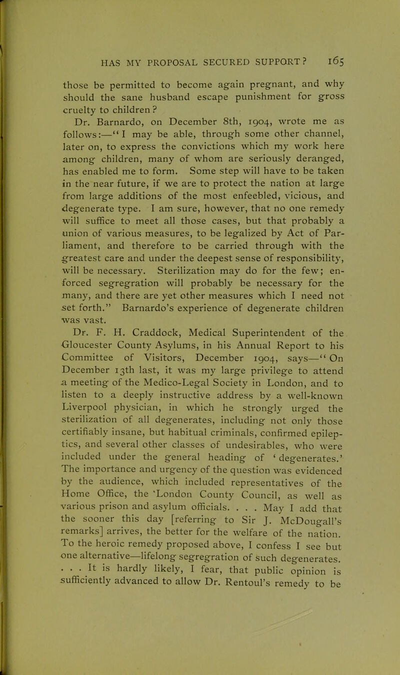 those be permitted to become ag-ain pregnant, and why should the sane husband escape punishment for gross cruelty to children ? Dr. Barnardo, on December 8th, 1904, wrote me as follows:—I may be able, through some other channel, later on, to express the convictions which my work here among children, many of whom are seriously deranged, has enabled me to form. Some step will have to be taken in the near future, if we are to protect the nation at large from large additions of the most enfeebled, vicious, and degenerate type. I am sure, however, that no one remedy will suffice to meet all those cases, but that probably a union of various measures, to be legalized by Act of Par- liament, and therefore to be carried through with the greatest care and under the deepest sense of responsibility, will be necessary. Sterilization may do for the few; en- forced segregration will probably be necessary for the many, and there are yet other measures which I need not set forth. Barnardo's experience of degenerate children was vast. Dr. F. H. Craddock, Medical Superintendent of the Gloucester County Asylums, in his Annual Report to his Committee of Visitors, December 1904, says— On December 13th last, it was my large privilege to attend £l meeting of the Medico-Legal Society in London, and to listen to a deeply instructive address by a well-known Liverpool physician, in which he strongly urged the sterilization of all degenerates, including- not only those certifiably insane, but habitual criminals, confirmed epilep- tics, and several other classes of undesirables, who were included under the general heading of ' degenerates.' The importance and urgency of the question was evidenced by the audience, which included representatives of the II ome Office, the 'London County Council, as well as various prison and asylum officials. . . . May I add that the sooner this day [referring to Sir J. McDougall's remarks] arrives, the better for the welfare of the nation. To the heroic remedy proposed above, I confess I see but one alternative—lifelong segregration of such degenerates. . . . It is hardly likely, I fear, that public opinion is sufficiently advanced to allow Dr. Rentoul's remedy to be