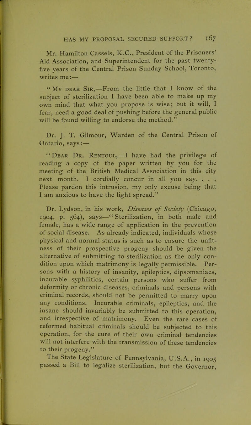 Mr. Hamilton Cassels, K.C., President of the Prisoners' Aid Association, and Superintendent for the past twenty- five years of the Central Prison Sunday School, Toronto, writes me:— My dear Sir,—From the little that I know of the subject of sterilization I have been able to make up my own mind that what you propose is wise; but it will, I fear, need a good deal of pushing- before the general public will be found willing to endorse the method. Dr. J. T. Gilmour, Warden of the Central Prison of Ontario, says:— Dear Dr. Rentoul,—I have had the privilege of reading a copy of the paper written by you for the meeting of the British Medical Association in this city next month. I cordially concur in all you say. . . . Please pardon this intrusion, my only excuse being that I am anxious to have the light spread. Dr. Lydson, in his work, Diseases of Society (Chicago, 1904, p. 564), says—Sterilization, in both male and female, has a wide range of application in the prevention of social disease. As already indicated, individuals whose physical and normal status is such as to ensure the unfit- ness of their prospective progeny should be given the alternative of submitting to sterilization as the only con- dition upon which matrimony is legally permissible. Per- sons with a history of insanity, epileptics, dipsomaniacs, incurable syphilitics, certain persons who suffer from deformity or chronic diseases, criminals and persons with criminal records, should not be permitted to marry upon any conditions. Incurable criminals, epileptics, and the insane should invariably be submitted to this operation, and irrespective of matrimony. Even the rare cases of reformed habitual criminals should be subjected to this operation, for the cure of their own criminal tendencies will not interfere with the transmission of these tendencies to their progeny. The State Legislature of Pennsylvania, U.S.A., in 1905 passed a Bill to legalize sterilization, but the Governor,