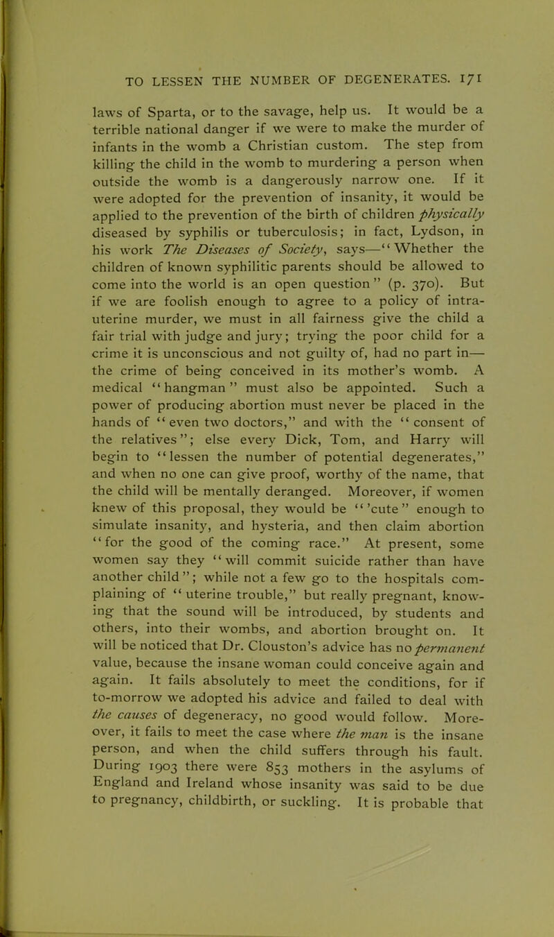 laws of Sparta, or to the savage, help us. It would be a terrible national danger if we were to make the murder of infants in the womb a Christian custom. The step from killing the child in the womb to murdering a person when outside the womb is a dangerously narrow one. If it were adopted for the prevention of insanity, it would be applied to the prevention of the birth of children physically diseased by syphilis or tuberculosis; in fact, Lydson, in his work The Diseases of Society, says—Whether the children of known syphilitic parents should be allowed to come into the world is an open question  (p. 370). But if we are foolish enough to agree to a policy of intra- uterine murder, we must in all fairness give the child a fair trial with judge and jury; trying the poor child for a crime it is unconscious and not guilty of, had no part in— the crime of being conceived in its mother's womb. A medical hangman must also be appointed. Such a power of producing abortion must never be placed in the hands of even two doctors, and with the  consent of the relatives; else every Dick, Tom, and Harry will begin to lessen the number of potential degenerates, and when no one can give proof, worthy of the name, that the child will be mentally deranged. Moreover, if women knew of this proposal, they would be 'cute enough to simulate insanity, and hysteria, and then claim abortion for the good of the coming race. At present, some women say they will commit suicide rather than have another child; while not a few go to the hospitals com- plaining of  uterine trouble, but really pregnant, know- ing that the sound will be introduced, by students and others, into their wombs, and abortion brought on. It will be noticed that Dr. Clouston's advice has no permanent value, because the insane woman could conceive again and again. It fails absolutely to meet the conditions, for if to-morrow we adopted his advice and failed to deal with the causes of degeneracy, no good would follow. More- over, it fails to meet the case where the man is the insane person, and when the child suffers through his fault. During 1903 there were 853 mothers in the asylums of England and Ireland whose insanity was said to be due to pregnancy, childbirth, or suckling. It is probable that