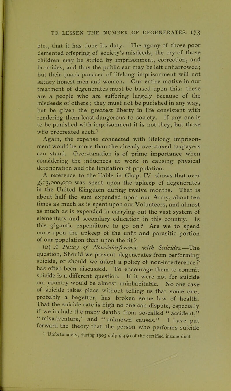 etc., that it has done its duty. The agony of those poor demented offspring of society's misdeeds, the cry of those children may be stifled by imprisonment, correction, and bromides, and thus the public ear may be left unharrowed ; but their quack panacea of lifelong imprisonment will not satisfy honest men and women. Our entire motive in our treatment of degenerates must be based upon this: these are a people who are suffering largely because of the misdeeds of others ; they must not be punished in any way, but be given the greatest liberty in life consistent with rendering them least dangerous to society. If any one is to be punished with imprisonment it is not they, but those who procreated such.1 Again, the expense connected with lifelong imprison- ment would be more than the already over-taxed taxpayers can stand. Over-taxation is of prime importance when considering the influences at work in causing physical deterioration and the limitation of population. A reference to the Table in Chap. IV. shows that over ^13,000,000 was spent upon the upkeep of degenerates in the United Kingdom during twelve months. That is about half the sum expended upon our Army, about ten times as much as is spent upon our Volunteers, and almost as much as is expended in carrying out the vast system of elementary and secondary education in this country. Is this gigantic expenditure to go on ? Are we to spend more upon the upkeep of the unfit and parasitic portion of our population than upon the fit? (d) A Policy of Non-interference with Suicides.—The question, Should we prevent degenerates from performing suicide, or should we adopt a policy of non-interference ? has often been discussed. To encourage them to commit suicide is a different question. If it were not for suicide our country would be almost uninhabitable. No one case of suicide takes place without telling us that some one, probably a begettor, has broken some law of health. That the suicide rate is high no one can dispute, especially if we include the many deaths from so-called accident, misadventure, and unknown causes. I have put forward the theory that the person who performs suicide 1 Unfortunately, during 1905 only 9,450 of the certified insane died.